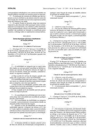 5538-(58)                                                  Diário da República, 1.ª série — N.º 250 — 30 de Dezembro de 2011

correspondentes trabalhadores com contrato de trabalho em            qualquer outra fracção de tempo de trabalho inferior
funções públicas inseridos em carreiras gerais ou especiais.         ao período de trabalho diário.
   2 — A celebração de contratos de trabalho que não res-               3 — A remuneração diária corresponde a 1/30 da re-
peitem os níveis retributivos do número anterior carece de           muneração mensal.
autorização dos membros do Governo responsáveis pelas
áreas das finanças e da saúde.                                                              Artigo 72.º
   3 — O regime fixado no presente artigo tem natureza
                                                                                                 [...]
imperativa, prevalecendo sobre quaisquer outras normas,
especiais ou excepcionais, em contrário e sobre instrumen-             1 — (Anterior corpo do artigo.)
tos de regulamentação colectiva de trabalho e contratos de             2 — No caso de cedência de interesse público para o
trabalho, não podendo ser afastado ou modificado pelos               exercício de funções em órgão ou serviço a que a pre-
mesmos, e abrange todos os suplementos remuneratórios.               sente lei é aplicável, com a opção pela remuneração a
                                                                     que se refere o número anterior, a remuneração a pagar
                         SECÇÃO II                                   não pode exceder, em caso algum, a remuneração base
                                                                     do Primeiro-Ministro.»
        Outras disposições aplicáveis a trabalhadores
                    em funções públicas                              2 — O disposto no artigo 64.º da Lei n.º 12-A/2008,
                                                                  de 27 de Fevereiro, alterada pelas Leis n.os 64-A/2008,
                         Artigo 35.º                              de 31 de Dezembro, 3-B/2010, de 28 de Abril, 34/2010,
       Alteração à Lei n.º 12-A/2008, de 27 de Fevereiro          de 2 de Setembro, e 55-A/2010, de 31 de Dezembro, e
                                                                  pela presente lei, aplica-se às situações de mobilidade
   1 — Os artigos 64.º, 71.º e 72.º da Lei n.º 12-A/2008, de      em curso ou iniciadas após a data da entrada em vigor
27 de Fevereiro, alterada pelas Leis n.os 64-A/2008, de 31        da presente lei.
de Dezembro, 3-B/2010, de 28 de Abril, 34/2010, de 2 de
Setembro, e 55-A/2010, de 31 de Dezembro, passam a ter                                     Artigo 36.º
a seguinte redacção:
                                                                           Alteração ao Regime do Contrato de Trabalho
                         «Artigo 64.º                                                  em Funções Públicas

                               [...]                                 O artigo 215.º do Regime do Contrato de Trabalho em
                                                                  Funções Públicas, aprovado pela Lei n.º 59/2008, de 11 de
     1— ....................................                      Setembro, alterada pela Lei n.º 3-B/2010, de 28 de Abril, e
     2 — A mobilidade na categoria que se opere entre             pelo Decreto-Lei n.º 124/2010, de 17 de Novembro, passa
  dois órgãos ou serviços pode consolidar-se definitiva-          a ter a seguinte redacção:
  mente, por decisão do dirigente máximo do órgão ou
  serviço de destino, desde que reunidas, cumulativa-                                      «Artigo 215.º
  mente, as seguintes condições:
                                                                           Cálculo do valor da remuneração horária e diária
     a) Haja acordo do serviço de origem, quando este
  tenha sido exigido para o início da mobilidade;                       1 — (Anterior corpo do artigo.)
     b) A mobilidade tenha tido, pelo menos, a duração de               2 — A fórmula referida no número anterior serve
  seis meses ou a duração do período experimental exigido            de base de cálculo da remuneração correspondente a
  para a categoria, caso este seja superior;                         qualquer outra fracção de tempo de trabalho inferior
     c) Haja acordo do trabalhador, quando tenha sido                ao período de trabalho diário.
  exigido para o início da mobilidade ou quando envolva                 3 — A remuneração diária corresponde a 1/30 da re-
  alteração da actividade de origem;                                 muneração mensal.»
     d) Seja ocupado posto de trabalho previsto previa-
  mente no mapa de pessoal.                                                                Artigo 37.º
                                                                           Alteração à Lei n.º 12-A/2010, de 30 de Junho
     3 — A consolidação da mobilidade prevista no pre-
  sente artigo não é precedida nem sucedida de qualquer             1 — O artigo 9.º da Lei n.º 12-A/2010, de 30 de Junho,
  período experimental.                                           passa a ter a seguinte redacção:
     4 — Na consolidação da mobilidade na categoria
  é mantido o posicionamento remuneratório detido na                                        «Artigo 9.º
  situação jurídico-funcional de origem.                                                         [...]
     5 — Quando se trate de trabalhador em situação de
  mobilidade especial, o disposto nas alíneas a) e c) do                1— .....................................
  n.º 2 não é aplicável, podendo ainda o posto de trabalho              2 — Em situações excepcionais, devidamente funda-
  referido na alínea d) do mesmo número ser automatica-              mentadas, os membros do Governo responsáveis pelas
  mente previsto quando necessário para a consolidação.              áreas das finanças e da Administração Pública podem,
                                                                     ao abrigo e nos termos do disposto nos n.os 6 e 7 do
                          Artigo 71.º                                artigo 6.º da Lei n.º 12-A/2008, de 27 de Fevereiro,
                                                                     alterada pelas Leis n.os 64-A/2008, de 31 de Dezembro,
        Cálculo do valor da remuneração horária e diária
                                                                     3-B/2010, de 28 de Abril, 34/2010, de 2 de Setembro,
    1— .....................................                         e 55-A/2010, de 31 de Dezembro, autorizar a abertura
    2 — A fórmula referida no número anterior serve                  de procedimentos concursais a que se refere o número
  de base de cálculo da remuneração correspondente a                 anterior, fixando, caso a caso, o número máximo de
 
