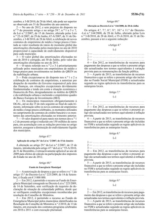 Diário da República, 1.ª série — N.º 250 — 30 de Dezembro de 2011                                                   5538-(71)

zembro, e 3-B/2010, de 28 de Abril, não pode ser superior                                  Artigo 69.º
ao observado em 31 de Dezembro do ano anterior.                        Alteração ao Decreto-Lei n.º 144/2008, de 28 de Julho
   2 — No ano de 2012, e sem prejuízo do disposto no
n.º 7 do presente artigo e no artigo 39.º, n.os 1 a 5 e 7,           Os artigos 4.º, 7.º, 8.º, 9.º, 10.º e 11.º do Decreto-
da Lei n.º 2/2007, de 15 de Janeiro, alterada pelas Leis          -Lei n.º 144/2008, de 28 de Julho, alterado pelas Leis
n.os 22-A/2007, de 29 de Junho, 67-A/2007, de 31 de De-           n.os 3-B/2010, de 28 de Abril, e 55-A/2010, de 31 de De-
zembro, e 3-B/2010, de 28 de Abril, a celebração de novos         zembro, passam a ter a seguinte redacção:
contratos de empréstimo de médio e longo prazos é limi-
tada ao valor resultante do rateio do montante global das                                   «Artigo 4.º
amortizações efectuadas pelos municípios no ano de 2010                                          [...]
proporcional à capacidade de endividamento disponível
para cada município.                                                   1— .....................................
   3 — O valor global das amortizações efectuadas no                   2— .....................................
ano de 2010 é corrigido, até 30 de Junho, pelo valor das               3— .....................................
amortizações efectuadas no ano de 2011.                                4 — Em 2012, as transferências de recursos para
   4 — O rateio referido nos n.os 2 e 3 é prioritariamente          pagamento das despesas a que se refere o presente artigo
utilizado pelos municípios em empréstimos de médio e                são actualizadas nos termos equivalentes à variação
longo prazos para investimentos no âmbito do QREN ou                prevista para as remunerações da função pública.
da reabilitação urbana.                                                5 — A partir de 2013, as transferências de recursos
   5 — Pode excepcionar-se do disposto nos n.os 1 e 2 a             financeiros a que se refere o presente artigo são incluí-
celebração de contratos de empréstimo, a autorizar por              das no Fundo Social Municipal (FSM) e actualizadas
despacho do membro do Governo responsável pela área                 segundo as regras aplicáveis às transferências para as
das finanças, em situações excepcionais devidamente                 autarquias locais.
fundamentadas e tendo em conta a situação económica e
financeira do País, designadamente no âmbito do QREN                                         Artigo 7.º
e da reabilitação urbana e incluindo o empréstimo quadro                                         [...]
do Banco Europeu de Investimento (BEI).
   6 — Os municípios transmitem obrigatoriamente à                     1— .....................................
DGAL, até ao dia 15 do mês seguinte ao final de cada tri-              2— .....................................
mestre, informação sobre os novos contratos de empréstimo              3 — Em 2012, as transferências de recursos para
de médio e longo prazos celebrados, os montantes utilizados         pagamento das despesas a que se refere o presente ar-
no cumprimento de contratos de crédito bancário e os mon-           tigo são actualizadas nos termos equivalentes à inflação
tantes das amortizações efectuadas no trimestre anterior.           prevista.
   7 — O valor disponível para rateio nos termos dos n.os 1            4 — A partir de 2013, as transferências de recursos
e 2 do presente artigo é reduzido em 150 milhões de euros           financeiros a que se refere o presente artigo são incluídas
para, em acumulação com as reduções previstas no artigo             no FSM e actualizadas segundo as regras aplicáveis às
anterior, assegurar a diminuição do endividamento líquido           transferências para as autarquias locais.
dos municípios.
                                                                                             Artigo 8.º
                          Artigo 67.º                                                            [...]
   Aplicação do artigo 29.º da Lei n.º 2/2007, de 15 de Janeiro
                                                                       1— .....................................
   A alteração ao artigo 29.º da Lei n.º 2/2007, de 15 de              2— .....................................
Janeiro, introduzida pelo artigo 47.º da Lei n.º 55-A/2010,            3— .....................................
de 31 de Dezembro, é retroactivamente aplicável ao ano de              4 — Em 2012, as transferências de recursos para
2009 para efeitos de cálculo na participação dos impostos           pagamento das despesas a que se refere o presente ar-
do Estado no ano de 2012.                                           tigo são actualizadas nos termos equivalentes à inflação
                                                                    prevista.
                          Artigo 68.º                                  5 — A partir de 2013, as transferências de recursos
                                                                    financeiros a que se refere o presente artigo são incluídas
                Fundo de Emergência Municipal
                                                                    no FSM e actualizadas segundo as regras aplicáveis às
   1 — A autorização de despesa a que se refere o n.º 1 do          transferências para as autarquias locais.
artigo 13.º do Decreto-Lei n.º 225/2009, de 14 de Setem-               6— .....................................
bro, é fixada em € 3 000 000.
   2 — Em 2012, é permitido o recurso ao Fundo de Emer-                                      Artigo 9.º
gência Municipal consagrado no Decreto-Lei n.º 225/2009,
                                                                                                 [...]
de 14 de Setembro, sem verificação do requisito da de-
claração de situação de calamidade pública, desde que                  1— .....................................
se verifiquem condições excepcionais reconhecidas por                  2 — Em 2012, as transferências de recursos para paga-
resolução do Conselho de Ministros.                                 mento das despesas a que se refere o presente artigo são
   3 — Em 2012, é permitido o recurso ao Fundo de                   actualizadas nos termos equivalentes à inflação prevista.
Emergência Municipal pelos municípios identificados na                 3 — A partir de 2013, as transferências de recursos
Resolução do Conselho de Ministros n.º 2/2010, de 13 de             financeiros a que se refere o presente artigo são incluídas
Janeiro, em execução dos contratos-programa celebrados              no FSM e actualizadas segundo as regras aplicáveis às
em 2010 e 2011 e com execução plurianual.                           transferências para as autarquias locais.
 