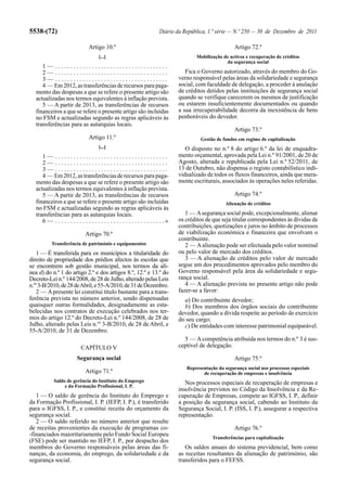 5538-(72)                                                                  Diário da República, 1.ª série — N.º 250 — 30 de Dezembro de 2011

                                 Artigo 10.º                                                                 Artigo 72.º
                                       [...]                                               Mobilização de activos e recuperação de créditos
                                                                                                        da segurança social
     1— .....................................
     2— .....................................                                          Fica o Governo autorizado, através do membro do Go-
     3— .....................................                                       verno responsável pelas áreas da solidariedade e segurança
     4 — Em 2012, as transferências de recursos para paga-                          social, com faculdade de delegação, a proceder à anulação
  mento das despesas a que se refere o presente artigo são                          de créditos detidos pelas instituições de segurança social
  actualizadas nos termos equivalentes à inflação prevista.                         quando se verifique carecerem os mesmos de justificação
     5 — A partir de 2013, as transferências de recursos                            ou estarem insuficientemente documentados ou quando
  financeiros a que se refere o presente artigo são incluídas                       a sua irrecuperabilidade decorra da inexistência de bens
  no FSM e actualizadas segundo as regras aplicáveis às                             penhoráveis do devedor.
  transferências para as autarquias locais.
                                                                                                             Artigo 73.º
                                 Artigo 11.º                                                 Gestão de fundos em regime de capitalização
                                       [...]                                           O disposto no n.º 8 do artigo 6.º da lei de enquadra-
     1— .....................................                                       mento orçamental, aprovada pela Lei n.º 91/2001, de 20 de
     2— .....................................                                       Agosto, alterada e republicada pela Lei n.º 52/2011, de
     3— .....................................                                       13 de Outubro, não dispensa o registo contabilístico indi-
     4 — Em 2012, as transferências de recursos para paga-                          vidualizado de todos os fluxos financeiros, ainda que mera-
  mento das despesas a que se refere o presente artigo são                          mente escriturais, associados às operações neles referidas.
  actualizadas nos termos equivalentes à inflação prevista.
     5 — A partir de 2013, as transferências de recursos                                                     Artigo 74.º
  financeiros a que se refere o presente artigo são incluídas                                            Alienação de créditos
  no FSM e actualizadas segundo as regras aplicáveis às
  transferências para as autarquias locais.                                            1 — A segurança social pode, excepcionalmente, alienar
     6 — . . . . . . . . . . . . . . . . . . . . . . . . . . . . . . . . . . . .»   os créditos de que seja titular correspondentes às dívidas de
                                                                                    contribuições, quotizações e juros no âmbito de processos
                               Artigo 70.º                                          de viabilização económica e financeira que envolvam o
                                                                                    contribuinte.
           Transferência de património e equipamentos                                  2 — A alienação pode ser efectuada pelo valor nominal
    1 — É transferida para os municípios a titularidade do                          ou pelo valor de mercado dos créditos.
direito de propriedade dos prédios afectos às escolas que                              3 — A alienação de créditos pelo valor de mercado
se encontrem sob gestão municipal, nos termos da alí-                               segue um dos procedimentos aprovados pelo membro do
nea d) do n.º 1 do artigo 2.º e dos artigos 8.º, 12.º e 13.º do                     Governo responsável pela área da solidariedade e segu-
Decreto-Lei n.º 144/2008, de 28 de Julho, alterado pelas Leis                       rança social.
n.os 3-B/2010, de 28 de Abril, e 55-A/2010, de 31 de Dezembro.                         4 — A alienação prevista no presente artigo não pode
    2 — A presente lei constitui título bastante para a trans-                      fazer-se a favor:
ferência prevista no número anterior, sendo dispensadas                               a) Do contribuinte devedor;
quaisquer outras formalidades, designadamente as esta-                                b) Dos membros dos órgãos sociais do contribuinte
belecidas nos contratos de execução celebrados nos ter-                             devedor, quando a dívida respeite ao período de exercício
mos do artigo 12.º do Decreto-Lei n.º 144/2008, de 28 de                            do seu cargo;
Julho, alterado pelas Leis n.os 3-B/2010, de 28 de Abril, e                           c) De entidades com interesse patrimonial equiparável.
55-A/2010, de 31 de Dezembro.
                                                                                      5 — A competência atribuída nos termos do n.º 3 é sus-
                            CAPÍTULO V                                              ceptível de delegação.

                          Segurança social                                                                   Artigo 75.º
                                                                                       Representação da segurança social nos processos especiais
                               Artigo 71.º                                                    de recuperação de empresas e insolvência
            Saldo de gerência do Instituto do Emprego                                  Nos processos especiais de recuperação de empresas e
                 e da Formação Profissional, I. P.
                                                                                    insolvência previstos no Código da Insolvência e da Re-
   1 — O saldo de gerência do Instituto do Emprego e                                cuperação de Empresas, compete ao IGFSS, I. P., definir
da Formação Profissional, I. P. (IEFP, I. P.), é transferido                        a posição da segurança social, cabendo ao Instituto da
para o IGFSS, I. P., e constitui receita do orçamento da                            Segurança Social, I. P. (ISS, I. P.), assegurar a respectiva
segurança social.                                                                   representação.
   2 — O saldo referido no número anterior que resulte
de receitas provenientes da execução de programas co-                                                        Artigo 76.º
-financiados maioritariamente pelo Fundo Social Europeu
                                                                                                  Transferências para capitalização
(FSE) pode ser mantido no IEFP, I. P., por despacho dos
membros do Governo responsáveis pelas áreas das fi-                                    Os saldos anuais do sistema previdencial, bem como
nanças, da economia, do emprego, da solidariedade e da                              as receitas resultantes da alienação de património, são
segurança social.                                                                   transferidos para o FEFSS.
 