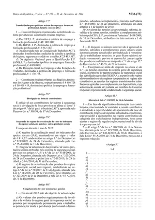 Diário da República, 1.ª série — N.º 250 — 30 de Dezembro de 2011                                                                     5538-(73)

                          Artigo 77.º                              pensões, subsídios e complementos, previstos na Portaria
  Transferências para políticas activas de emprego e formação
                                                                   n.º 1458/2009, de 31 de Dezembro, atribuídos em data
              profissional durante o ano de 2012                   anterior a 1 de Janeiro de 2010;
                                                                      b) Os valores das pensões de aposentação, reforma, in-
  1 — Das contribuições orçamentadas no âmbito do sis-             validez e de outras pensões, subsídios e complementos atri-
tema previdencial, constituem receitas próprias:                   buídos pela CGA, I. P., previstos na Portaria n.º 1458/2009,
   a) Do IEFP, I. P., destinadas à política de emprego e           de 31 de Dezembro, atribuídos em data anterior a 1 de
formação profissional, € 481 000 000;                              Janeiro de 2012.
   b) Do IGFSE, I. P., destinadas à política de emprego e
formação profissional, € 3 512 327;                                   2 — O disposto no número anterior não é aplicável às
   c) Da Autoridade para as Condições do Trabalho (ACT),           pensões, subsídios e complementos cujos valores sejam
destinadas à melhoria das condições de trabalho e à política       automaticamente actualizados por indexação à remunera-
de higiene, segurança e saúde no trabalho, € 23 415 517;           ção de trabalhadores no activo, os quais ficam sujeitos à re-
   d) Da Agência Nacional para a Qualificação, I. P.               dução remuneratória prevista na presente lei, com excepção
(ANQ, I. P.), destinadas à política de emprego e formação          das pensões actualizadas ao abrigo do n.º 1 do artigo 12.º
profissional, € 4 000 000;                                         do Decreto-Lei n.º 43/76, de 20 de Janeiro.
   e) Da Direcção-Geral do Emprego e das Relações do                  3 — Exceptuam-se ainda do disposto na alínea a) do
Trabalho, destinadas à política de emprego e formação              n.º 1 as pensões mínimas do regime geral de segurança
profissional, € 1 170 776.                                         social, as pensões do regime especial de segurança social
                                                                   das actividades agrícolas (RESSAA), as pensões do regime
   2 — Constituem receitas próprias das Regiões Autóno-            não contributivo e de regimes equiparados ao regime não
mas dos Açores e da Madeira, respectivamente, € 8 916 728          contributivo, as pensões dos regimes transitórios dos traba-
e € 10 408 419, destinadas à política do emprego e forma-          lhadores agrícolas e o complemento por dependência, cuja
ção profissional.                                                  actualização consta de portaria do membro do Governo
                                                                   responsável pela área da solidariedade e segurança social.
                          Artigo 78.º
                                                                                                   Artigo 81.º
              Divulgação de listas de contribuintes
                                                                           Alteração à Lei n.º 110/2009, de 16 de Setembro
  É aplicável aos contribuintes devedores à segurança
social a divulgação de listas prevista na alínea a) do n.º 5          1 — Em face da significativa diminuição das contri-
do artigo 64.º da lei geral tributária (LGT), aprovada pelo        buições, à necessidade de combater a evasão contributiva
                                                                   e atendendo a especificidades de apuramento da base de
Decreto-Lei n.º 398/98, de 17 de Dezembro.
                                                                   contribuição próprias de algumas actividades económicas,
                                                                   urge proceder a ajustamentos no regime contributivo da
                          Artigo 79.º
                                                                   categoria dos trabalhadores independentes, bem como
   Suspensão do regime de actualização do valor do indexante       ajustar o regime de regularização prestacional de dívida
     dos apoios sociais, das pensões e outras prestações sociais   à segurança social.
  É suspenso durante o ano de 2012:                                   2 — O artigo 5.º da Lei n.º 110/2009, de 16 de Setem-
                                                                   bro, alterada pela Lei n.º 119/2009, de 30 de Dezembro,
   a) O regime de actualização anual do indexante dos              pelo Decreto-Lei n.º 140-B/2010, de 30 de Dezembro, e
apoios sociais (IAS), mantendo-se em vigor o valor                 pela Lei n.º 55-A/2010, de 31 de Dezembro, passa a ter a
de € 419,22 estabelecido no artigo 3.º do Decreto-Lei              seguinte redacção:
n.º 323/2009, de 24 de Dezembro, alterado pela Lei
n.º 55-A/2010, de 31 de Dezembro;                                                                    «Artigo 5.º
   b) O regime de actualização das pensões e de outras pres-
                                                                                                            [...]
tações sociais atribuídas pelo sistema de segurança social,
previsto nos artigos 4.º, 5.º e 6.º da Lei n.º 53-B/2006, de            1— .....................................
29 de Dezembro, alterada pelo Decreto-Lei n.º 323/2009,
de 24 de Dezembro, e pelas Leis n.os 3-B/2010, de 28 de                 a) . . . . . . . . . . . . . . . . . . . . . . . . . . . . . . . . . . . . . . .
Abril, e 55-A/2010, de 31 de Dezembro;                                  b) . . . . . . . . . . . . . . . . . . . . . . . . . . . . . . . . . . . . . . .
   c) O regime de actualização das pensões do regime                    c) . . . . . . . . . . . . . . . . . . . . . . . . . . . . . . . . . . . . . . .
de protecção social convergente, estabelecido no ar-                    d) . . . . . . . . . . . . . . . . . . . . . . . . . . . . . . . . . . . . . . .
tigo 6.º da Lei n.º 52/2007, de 31 de Agosto, alterada pela             e) . . . . . . . . . . . . . . . . . . . . . . . . . . . . . . . . . . . . . . .
Lei n.º 11/2008, de 20 de Fevereiro, pelo Decreto-Lei                   f) . . . . . . . . . . . . . . . . . . . . . . . . . . . . . . . . . . . . . . .
n.º 323/2009, de 24 de Dezembro, e pela Lei n.º 55-A/2010,              g) . . . . . . . . . . . . . . . . . . . . . . . . . . . . . . . . . . . . . . .
de 31 de Dezembro.                                                      h) . . . . . . . . . . . . . . . . . . . . . . . . . . . . . . . . . . . . . . .
                                                                        i) . . . . . . . . . . . . . . . . . . . . . . . . . . . . . . . . . . . . . . .
                          Artigo 80.º                                   j) . . . . . . . . . . . . . . . . . . . . . . . . . . . . . . . . . . . . . . .
                                                                        k) . . . . . . . . . . . . . . . . . . . . . . . . . . . . . . . . . . . . . . .
          Congelamento do valor nominal das pensões                     l) . . . . . . . . . . . . . . . . . . . . . . . . . . . . . . . . . . . . . . .
  1 — No ano de 2012, não são objecto de actualização:                  m) . . . . . . . . . . . . . . . . . . . . . . . . . . . . . . . . . . . . . .
                                                                        n) . . . . . . . . . . . . . . . . . . . . . . . . . . . . . . . . . . . . . . .
   a) Os valores das pensões regulamentares de invali-                  o) . . . . . . . . . . . . . . . . . . . . . . . . . . . . . . . . . . . . . . .
dez e de velhice do regime geral de segurança social, as                p) . . . . . . . . . . . . . . . . . . . . . . . . . . . . . . . . . . . . . . .
pensões por incapacidade permanente para o trabalho,                    q) . . . . . . . . . . . . . . . . . . . . . . . . . . . . . . . . . . . . . . .
as pensões por morte e por doença profissional e demais                 r) . . . . . . . . . . . . . . . . . . . . . . . . . . . . . . . . . . . . . . .
 