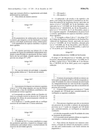 Diário da República, 1.ª série — N.º 250 — 30 de Dezembro de 2011                                                                                           5538-(75)

  juges que exerçam efectiva e regularmente actividade                                        5 — (Revogado.)
  profissional na exploração.                                                                 6 — (Revogado).»
     2 — Para efeitos do número anterior:
      a) . . . . . . . . . . . . . . . . . . . . . . . . . . . . . . . . . . . . . . .      4 — A subsecção II da secção III do capítulo II da
      b) . . . . . . . . . . . . . . . . . . . . . . . . . . . . . . . . . . . . . . .   parte II do Código dos Regimes Contributivos do Sis-
                                                                                         tema Previdencial de Segurança Social, aprovado em
                                  Artigo 139.º                                           anexo à Lei n.º 110/2009, de 16 de Setembro, alte-
                                                                                         rada pela Lei n.º 119/2009, de 30 de Dezembro, pelo
                                          [...]                                          Decreto-Lei n.º 140-B/2010, de 30 de Dezembro, e
      1— .....................................                                           pela Lei n.º 55-A/2010, de 31 de Dezembro, passa a
                                                                                         ter a seguinte epígrafe: «Trabalhadores da pesca local
     a) . . . . . . . . . . . . . . . . . . . . . . . . . . . . . . . . . . . . . . .    e costeira, apanhadores de espécies marinhas e pesca-
     b) . . . . . . . . . . . . . . . . . . . . . . . . . . . . . . . . . . . . . . .
                                                                                         dores apeados».
     c) . . . . . . . . . . . . . . . . . . . . . . . . . . . . . . . . . . . . . . .
     d) Os proprietários de embarcações de pesca local                                      5 — É revogada a alínea l) do n.º 1 do artigo 273.º
  e costeira, que integrem o rol de tripulação e exerçam                                 do Código dos Regimes Contributivos do Sistema Pre-
  efectiva actividade profissional nestas embarcações;                                   videncial de Segurança Social, aprovado em anexo
     e) Os apanhadores de espécies marinhas e os pesca-                                  à Lei n.º 110/2009, de 16 de Setembro, alterada pela
  dores apeados.                                                                         Lei n.º 119/2009, de 30 de Dezembro, pelo Decreto-
                                                                                         -Lei n.º 140-B/2010, de 30 de Dezembro, e pela Lei
     2— .....................................                                            n.º 55-A/2010, de 31 de Dezembro.
     3 — Os sujeitos previstos nas alíneas d) e e) são
  excluídos do regime de trabalhador independente aten-                                                                  Artigo 82.º
  dendo à especificidade de apuramento da base contri-                                       Alteração ao Decreto-Lei n.º 42/2001, de 9 de Fevereiro
  butiva da sua actividade, estando sujeitos ao regime
  previsto nos artigos 97.º a 99.º                                                          O artigo 13.º do Decreto-Lei n.º 42/2001, de 9 de
                                                                                         Fevereiro, alterado pelo Decreto-Lei n.º 112/2004, de 13
                                  Artigo 145.º                                           de Maio, e pelas Leis n.os 64-A/2008, de 31 de Dezem-
                                          [...]
                                                                                         bro, e 3-B/2010, de 28 de Abril, passa a ter a seguinte
                                                                                         redacção:
    1— .....................................
    2— .....................................                                                                              «Artigo 13.º
    3 — No caso de reinício de actividade, o enquadra-
  mento produz efeitos no 1.º dia do mês do reinício.                                                                             [...]
    4— .....................................                                                  1— .....................................
    5— .....................................                                                  2— .....................................
                                                                                              3 — O número de prestações referido no número an-
                                  Artigo 165.º                                             terior pode ser alargado até 60 se a dívida exequenda ex-
                                          [...]                                            ceder 50 unidades de conta no momento da autorização
                                                                                           ou, independentemente do valor da dívida exequenda,
     1— .....................................
     2 — Sem prejuízo do disposto nos números seguintes                                    no caso de pessoas singulares que não se encontrem em
  e nos n.os 3 e 4 do artigo seguinte, em caso de reinício                                 processo de reversão.
  de actividade, a base de incidência contributiva é de-                                      4 — O número de prestações previstas no n.º 2 pode
  terminada nos termos seguintes:                                                          ser alargado até 120 desde que, cumulativamente, se
                                                                                           verifiquem as seguintes condições:
     a) Corresponde ao escalão obtido em Outubro úl-
  timo se a cessação ocorrer no decurso de 12 meses de                                        a) . . . . . . . . . . . . . . . . . . . . . . . . . . . . . . . . . . . . . . .
  produção de efeitos do posicionamento referido no                                           b) . . . . . . . . . . . . . . . . . . . . . . . . . . . . . . . . . . . . . . .
  n.º 5 do artigo 163.º;                                                                      c) . . . . . . . . . . . . . . . . . . . . . . . . . . . . . . . . . . . . . . .
     b) É fixada no 1.º escalão quando não se verifique
  exercício de actividade nos 12 meses anteriores.                                           5 — Para pessoas singulares que não se encontrem
                                                                                           em processo de reversão o número de prestações
      3— .....................................                                             previstas no n.º 2 pode ser alargado até 120 desde
      4— .....................................                                             que, cumulativamente, se verifiquem as seguintes
                                                                                           condições:
                                  Artigo 168.º
                                                                                             a) A dívida exequenda exceda 50 unidades de conta
                                          [...]                                            no momento da autorização;
     1— .....................................                                                b) O executado preste garantia idónea ou requeira a
     2 — (Revogado.)                                                                       sua isenção e a mesma seja concedida.
     3 — É fixada em 28,3 % a taxa contributiva a cargo
  dos produtores agrícolas e respectivos cônjuges cujos                                       6 — Para efeitos do disposto nos números ante-
  rendimentos provenham única e exclusivamente do                                          riores, a fixação do número de prestações a autori-
  exercício da actividade agrícola.                                                        zar não está condicionada a um limite mínimo de
     4— .....................................                                              pagamento.»
 