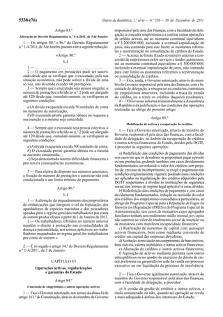 5538-(76)                                                   Diário da República, 1.ª série — N.º 250 — 30 de Dezembro de 2011

                         Artigo 83.º                               responsável pela área das finanças, com a faculdade de dele-
Alteração ao Decreto Regulamentar n.º 1-A/2011, de 3 de Janeiro
                                                                   gação, a conceder empréstimos e a realizar outras operações
                                                                   de crédito activas, até ao montante contratual equivalente
   1 — Os artigos 80.º e 86.º do Decreto Regulamentar              a € 3 200 000 000, incluindo a eventual capitalização de
n.º 1-A/2011, de 3 de Janeiro, passam a ter a seguinte redacção:   juros, não contando para este limite os montantes referen-
                                                                   tes a reestruturação ou consolidação de créditos do Estado.
                          «Artigo 80.º                                2 — Acresce ao limite fixado no número anterior a con-
                               [...]
                                                                   cessão de empréstimos pelos serviços e fundos autónomos,
                                                                   até ao montante contratual equivalente a € 500 000 000,
      1— .....................................                     incluindo a eventual capitalização de juros, não contando
      2 — O pagamento em prestações pode ser autori-               para este limite os montantes referentes a reestruturação
   zado desde que se verifique que o executado, pela sua           ou consolidação de créditos.
   situação económica, não pode solver a dívida de uma                3 — Fica, ainda, o Governo autorizado, através do mem-
   só vez, não devendo exceder 60 prestações.                      bro do Governo responsável pela área das finanças, com a fa-
      3 — Sempre que o executado seja pessoa singular, o           culdade de delegação, a renegociar as condições contratuais
   número de prestações referido no n.º 2 pode ser alargado        de empréstimos anteriores, incluindo a troca da moeda
   até 120 desde que, cumulativamente, se verifiquem as            do crédito, ou a remir os créditos daqueles resultantes.
   seguintes condições:                                               4 — O Governo informa trimestralmente a Assembleia
     a) A dívida exequenda exceda 50 unidades de conta             da República da justificação e das condições das operações
   no momento da autorização;                                      realizadas ao abrigo do presente artigo.
     b) O executado preste garantia idónea ou requeira a
   sua isenção e a mesma seja concedida.                                                    Artigo 85.º
                                                                           Mobilização de activos e recuperação de créditos
      4 — Sempre que o executado seja pessoa colectiva, o
   número de prestações referido no n.º 2 pode ser alargado           1 — Fica o Governo autorizado, através do membro do
   até 120 desde que, cumulativamente, se verifiquem as            Governo responsável pela área das finanças, com a facul-
   seguintes condições:                                            dade de delegação, no âmbito da recuperação de créditos
                                                                   e outros activos financeiros do Estado, detidos pela DGTF,
      a) A dívida exequenda exceda 500 unidades de conta;          a proceder às seguintes operações:
      b) O executado preste garantia idónea ou a mesma
   se encontre constituída;                                           a) Redefinição das condições de pagamento das dívidas
      c) Seja demonstrada notória dificuldade financeira e         nos casos em que os devedores se proponham pagar a pronto
   previsíveis consequências económicas.                           ou em prestações, podendo também, em casos devidamente
                                                                   fundamentados, ser reduzido o valor dos créditos, sem preju-
      5 — Para efeitos do disposto nos números anteriores,         ízo de, em caso de incumprimento, se exigir o pagamento nas
   a fixação do número de prestações a autorizar não está          condições originariamente vigentes, podendo estas condições
   condicionada a um limite mínimo de pagamento.                   ser aplicadas na regularização dos créditos adquiridos pela
                                                                   DGTF respeitantes a dívidas às instituições de segurança
                           Artigo 86.º                             social, nos termos do regime legal aplicável a estas dívidas;
                                                                      b) Redefinição das condições de pagamento e, em casos
                               [...]                               devidamente fundamentados, redução ou remissão do valor
      1 — A alteração do enquadramento dos proprietários           dos créditos dos empréstimos concedidos a particulares, ao
   de embarcações que integrem o rol de tripulação, dos            abrigo do Programa Especial para a Reparação de Fogos ou
   apanhadores de espécies marinhas e dos pescadores               Imóveis em Degradação (PRID) e do Programa Especial de
   apeados para o regime geral dos trabalhadores por conta         Autoconstrução, nos casos de mutuários cujos agregados
   de outrem produz efeitos a partir de 1 de Janeiro de 2012.      familiares tenham um rendimento médio mensal per capita
      2 — Os trabalhadores referidos no número anterior            não superior ao valor do rendimento social de inserção ou
   mantêm o direito à protecção nas eventualidades de              de mutuários com manifesta incapacidade financeira;
   doença e parentalidade, nos termos aplicáveis aos traba-           c) Realização de aumentos de capital com quaisquer
   lhadores enquadrados no regime geral dos trabalhadores          activos financeiros, bem como mediante conversão de
   por conta de outrem.»                                           crédito em capital das empresas devedoras;
                                                                      d) Aceitação, como dação em cumprimento, de bens imóveis,
   2 — É revogado o artigo 34.º do Decreto Regulamentar            bens móveis, valores mobiliários e outros activos financeiros;
n.º 1-A/2011, de 3 de Janeiro.                                        e) Alienação de créditos e outros activos financeiros;
                                                                      f) Aquisição de activos mediante permuta com outros
                                                                   entes públicos ou no quadro do exercício do direito de cre-
                       CAPÍTULO VI                                 dor preferente ou garantido em sede de venda em processo
                                                                   executivo ou em liquidação do processo de insolvência.
           Operações activas, regularizações
                e garantias do Estado                                2 — Fica o Governo igualmente autorizado, através do
                                                                   membro do Governo responsável pela área das finanças,
                         Artigo 84.º                               com a faculdade de delegação, a proceder:
      Concessão de empréstimos e outras operações activas
                                                                      a) À cessão da gestão de créditos e outros activos, a
   1 — Fica o Governo autorizado, nos termos da alínea h) do       título remunerado ou não, quando tal operação se revele
artigo 161.º da Constituição, através do membro do Governo         a mais adequada à defesa dos interesses do Estado;
 
