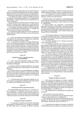 Diário da República, 1.ª série — N.º 250 — 30 de Dezembro de 2011                                                5538-(77)

   b) À contratação da prestação dos serviços financeiros     iniciativas comunitárias e Fundo de Coesão, devem ser
relativos à operação indicada na alínea anterior, indepen-    regularizadas até ao final do exercício orçamental de 2013.
dentemente do seu valor, podendo esta ser precedida de pro-      2 — As antecipações de fundos referidas no número
cedimento por negociação ou realizada por ajuste directo;     anterior não podem, sem prejuízo do disposto no número
   c) À redução do capital social de sociedades anónimas      seguinte, exceder em cada momento:
de capitais exclusivamente públicos, ou simplesmente
                                                                 a) Relativamente aos programas co-financiados pelo
participadas, no âmbito de processos de saneamento eco-       Fundo Europeu do Desenvolvimento Regional (FEDER),
nómico-financeiro;                                            por iniciativas comunitárias e pelo Fundo de Coesão
   d) À cessão de activos financeiros que o Estado, através   € 1 500 000 000;
da DGTF, detenha sobre cooperativas e associações de             b) Relativamente aos programas co-financiados
moradores aos municípios onde aquelas tenham a sua sede;      pelo Fundo Europeu de Orientação e Garantia Agrícola
   e) À anulação de créditos detidos pela DGTF, quando,       (FEOGA), pelo Fundo Europeu Agrícola de Desenvolvi-
em casos devidamente fundamentados, se verifique que          mento Rural (FEADER), pelo Instrumento Financeiro da
não se justifica a respectiva recuperação;                    Orientação da Pesca (IFOP) e pelo Fundo Europeu das
   f) À contratação da prestação de serviços no âmbito da     Pescas (FEP) € 430 000 000.
recuperação dos créditos do Estado, em casos devidamente
fundamentados.                                                   3 — Os montantes referidos no número anterior podem
                                                              ser objecto de compensação entre si, mediante autorização
   3 — O Governo informa trimestralmente a Assembleia         do membro do Governo responsável pela gestão nacional
da República da justificação e condições das operações        do fundo compensador.
realizadas ao abrigo do presente artigo.                         4 — Os limites referidos no n.º 2 incluem as antecipa-
   4 — A cobrança dos créditos do Estado detidos pela         ções já efectuadas até 2011.
DGTF, decorrentes de empréstimos concedidos pelo Estado          5 — As operações específicas do Tesouro efectuadas
ou por outras entidades públicas, incluindo empresas pú-      para garantir o pagamento dos apoios financeiros conce-
blicas, que lhe tenham transmitido os respectivos direitos,   didos no âmbito do Fundo Europeu Agrícola de Garantia
tem lugar por recurso ao processo de execução fiscal nos      (FEAGA) devem ser regularizadas aquando do respectivo
termos previstos no Código de Procedimento e de Processo      reembolso pela União Europeia, nos termos do Regula-
Tributário, constituindo a certidão de dívida emitida pela    mento (CE) n.º 1290/2005, do Conselho, de 21 de Junho,
DGTF título executivo para o efeito.                          relativo ao financiamento da Política Agrícola Comum.
                                                                 6 — Por forma a colmatar eventuais dificuldades ine-
                         Artigo 86.º                          rentes ao processo de encerramento dos anteriores períodos
          Aquisição de activos e assunção de passivos         de programação e à execução do QREN relativamente aos
                     e responsabilidades                      programas co-financiados pelo FSE, incluindo iniciativas
                                                              comunitárias, fica o Governo autorizado a antecipar paga-
   1 — Fica o Governo autorizado, através do membro           mentos por conta das transferências comunitárias da União
do Governo responsável pela área das finanças, com a          Europeia com suporte em fundos da segurança social que não
faculdade de delegação:                                       podem exceder a cada momento, considerando as antecipa-
   a) A adquirir créditos de empresas públicas, no contexto   ções efectuadas desde 2007, o montante de € 200 000 000.
de planos estratégicos de reestruturação e de saneamento         7 — A regularização das operações activas referidas
financeiro;                                                   no número anterior deve ocorrer até ao final do exercício
   b) A assumir passivos e responsabilidades ou adquirir      orçamental de 2013, ficando para tal o IGFSS, I. P., autori-
créditos sobre empresas públicas e estabelecimentos fabris    zado a ressarcir-se nas correspondentes verbas transferidas
das Forças Armadas no contexto de planos estratégicos de      pela Comissão.
reestruturação e de saneamento financeiro ou no âmbito
de processos de liquidação.                                                           Artigo 89.º
                                                                            Princípio da unidade de tesouraria
  2 — O financiamento das operações referidas no nú-
mero anterior é assegurado por dotação orçamental inscrita       1 — Sem prejuízo do disposto no número seguinte,
no capítulo 60 do Ministério das Finanças.                    toda a movimentação de fundos dos serviços e fundos
                                                              autónomos, incluindo aqueles cuja gestão financeira e pa-
                                                              trimonial se rege pelo regime jurídico do sector empresarial
                         Artigo 87.º
                                                              do Estado, é efectuada por recurso aos serviços bancários
        Limite das prestações de operações de locação         disponibilizados pelo Instituto de Gestão da Tesouraria e
   Em conformidade com o previsto no n.º 1 do artigo 11.º     do Crédito Público, I. P. (IGCP, I. P.)
                                                                 2 — São dispensados do cumprimento da unidade de
da Lei Orgânica n.º 4/2006, de 29 de Agosto, fica o Go-
                                                              tesouraria:
verno autorizado a satisfazer encargos com as prestações a
liquidar referentes a contratos de investimento público sob      a) As escolas do ensino não superior;
a forma de locação, até ao limite máximo de € 96 838 000.        b) Os serviços e organismos que, por disposição legal,
                                                              estejam excepcionados do seu cumprimento;
                         Artigo 88.º                             c) Em situações excepcionais como tal reconhecidas por
                                                              despacho do membro do Governo responsável pela área
             Antecipação de fundos comunitários
                                                              das finanças, após parecer prévio do IGCP, I. P.
  1 — As operações específicas do Tesouro efectuadas
para garantir o encerramento do 3.º Quadro Comunitário           3 — O princípio da unidade de tesouraria é aplicável
de Apoio (QCA III) e a execução do QREN, incluindo            às instituições do ensino superior nos termos previstos no
 