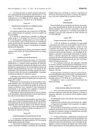 Diário da República, 1.ª série — N.º 250 — 30 de Dezembro de 2011                                               5538-(79)

   2 — Ao limite previsto no número anterior pode acres-       lidades financeiras, incluindo as relativas a operações de
cer a antecipação de financiamento admitida pelo n.º 2 do      derivados financeiros associadas a contratos de emprésti-
artigo 16.º-A da lei de enquadramento orçamental, apro-        mos, cujo risco cambial não se encontre coberto.
vada pela Lei n.º 91/2001, de 20 de Agosto, alterada e
republicada pela Lei n.º 52/2011, de 13 de Outubro.                                    Artigo 99.º
                                                                                      Dívida flutuante
                        Artigo 96.º
     Financiamento de habitação e de reabilitação urbana          Para satisfação de necessidades transitórias de tesoura-
                                                               ria e maior flexibilidade de gestão da emissão de dívida
  1 — Fica o IHRU, I. P., autorizado:                          pública fundada, fica o Governo autorizado a emitir dí-
   a) A contrair empréstimos, até ao limite de € 20 000 000,   vida flutuante, sujeitando-se o montante acumulado de
para o financiamento de operações activas no âmbito da         emissões vivas em cada momento ao limite máximo de
sua actividade;                                                € 30 000 000 000.
   b) A utilizar os empréstimos contraídos ao abrigo da
alínea a) do n.º 1 do artigo 110.º da Lei n.º 67-A/2007,                               Artigo 100.º
de 31 de Dezembro, alterada pela Lei n.º 64-A/2008, de                 Compra em mercado e troca de títulos de dívida
31 de Dezembro, para o financiamento da reabilitação
urbana promovida por câmaras municipais e sociedades              1 — A fim de melhorar as condições de negociação
de reabilitação urbana e para a recuperação do parque          e transacção dos títulos de dívida pública directa do Es-
habitacional degradado.                                        tado, aumentando a respectiva liquidez, e tendo em vista
                                                               a melhoria dos custos de financiamento do Estado, fica
  2 — O limite previsto na alínea a) do número anterior        o Governo autorizado, através do membro do Governo
concorre para efeitos do limite global previsto no artigo      responsável pela área das finanças, com faculdade de de-
anterior.
                                                               legação, a proceder à amortização antecipada de emprés-
                       Artigo 97.º
                                                               timos e a efectuar operações de compra em mercado ou
              Condições gerais do financiamento                operações de troca de instrumentos de dívida, amortizando
   1 — Nos termos da alínea h) do artigo 161.º da Consti-      antecipadamente os títulos de dívida que, por esta forma,
tuição, fica o Governo autorizado a contrair empréstimos       sejam retirados do mercado.
amortizáveis e a realizar outras operações de endivida-           2 — As condições essenciais das operações referidas
mento, nomeadamente operações de reporte com valores           no número anterior, designadamente modalidades de rea-
mobiliários representativos de dívida pública directa do       lização e instrumentos de dívida abrangidos, são aprova-
Estado, independentemente da taxa e da moeda de de-            das pelo membro do Governo responsável pela área das
nominação, cujo produto da emissão, líquido de mais e          finanças e devem:
de menos-valias, não exceda, na globalidade, o montante           a) Salvaguardar os princípios e objectivos gerais da ges-
resultante da adição dos seguintes valores:                    tão da dívida pública directa do Estado, nomeadamente os
   a) Montante dos limites para o acréscimo de endivida-       consignados no artigo 2.º da Lei n.º 7/98, de 3 de Fevereiro,
mento líquido global directo estabelecidos nos termos dos      alterada pela Lei n.º 87-B/98, de 31 de Dezembro;
artigos 95.º e 104.º;                                             b) Respeitar o valor e a equivalência de mercado dos
   b) Montante das amortizações da dívida pública reali-       títulos de dívida.
zadas durante o ano, nas respectivas datas de vencimento
ou a antecipar por conveniência de gestão da dívida, cal-                              Artigo 101.º
culado, no primeiro caso, segundo o valor contratual da                  Gestão da dívida pública directa do Estado
amortização e, no segundo caso, segundo o respectivo
custo previsível de aquisição em mercado;                        1 — Fica o Governo autorizado, através do membro do
   c) Montante de outras operações que envolvam redução        Governo responsável pela área das finanças, a realizar as
de dívida pública, determinado pelo custo de aquisição em      seguintes operações de gestão da dívida pública directa
mercado da dívida objecto de redução.                          do Estado:

   2 — As amortizações de dívida pública que forem efec-          a) Substituição entre a emissão das várias modalidades
tuadas pelo Fundo de Regularização da Dívida Pública           de empréstimos;
como aplicação de receitas das privatizações não são con-         b) Reforço das dotações para amortização de capital;
sideradas para efeitos da alínea b) do número anterior.           c) Pagamento antecipado, total ou parcial, de emprés-
   3 — O prazo dos empréstimos a emitir e das operações        timos já contratados;
de endividamento a realizar ao abrigo do disposto no n.º 1        d) Conversão de empréstimos existentes, nos termos e
não pode ser superior a 50 anos.                               condições da emissão ou do contrato, ou por acordo com
                                                               os respectivos titulares, quando as condições dos mercados
                        Artigo 98.º                            financeiros assim o aconselharem.
        Dívida denominada em moeda diferente do euro              2 — A fim de dinamizar a negociação e transacção de
   1 — A exposição cambial em moedas diferentes do euro        valores mobiliários representativos de dívida pública, fica
não pode ultrapassar, em cada momento, 10 % do total da        ainda o Governo autorizado, através do membro do Governo
dívida pública directa do Estado.                              responsável pela área das finanças, com a faculdade de de-
   2 — Para efeitos do disposto no número anterior, entende-   legação, a realizar operações de reporte com valores mobi-
-se por «exposição cambial» o montante das responsabi-         liários representativos de dívida pública directa do Estado.
 