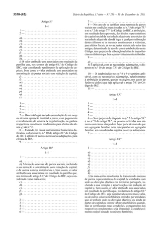 5538-(82)                                                                      Diário da República, 1.ª série — N.º 250 — 30 de Dezembro de 2011

                                   Artigo 5.º                                               7— .....................................
                                         [...]
                                                                                            8 — No caso de se verificar uma permuta de partes
                                                                                         sociais nas condições mencionadas no n.º 5 do artigo 73.º
      1— .....................................                                           e no n.º 2 do artigo 77.º do Código do IRC, a atribuição,
      2— .....................................                                           em resultado dessa permuta, dos títulos representativos
                                                                                         do capital social da sociedade adquirente aos sócios da
     a) . . . . . . . . . . . . . . . . . . . . . . . . . . . . . . . . . . . . . . .
                                                                                         sociedade adquirida não dá lugar a qualquer tributação
     b) . . . . . . . . . . . . . . . . . . . . . . . . . . . . . . . . . . . . . . .
                                                                                         destes últimos se os mesmos continuarem a valorizar,
     c) . . . . . . . . . . . . . . . . . . . . . . . . . . . . . . . . . . . . . . .
                                                                                         para efeitos fiscais, as novas partes sociais pelo valor das
     d) . . . . . . . . . . . . . . . . . . . . . . . . . . . . . . . . . . . . . . .
                                                                                         antigas, determinado de acordo com o estabelecido neste
     e) . . . . . . . . . . . . . . . . . . . . . . . . . . . . . . . . . . . . . . .
                                                                                         Código, sem prejuízo da tributação relativa às importân-
     f) . . . . . . . . . . . . . . . . . . . . . . . . . . . . . . . . . . . . . . .
                                                                                         cias em dinheiro que lhes sejam eventualmente atribuídas.
     g) . . . . . . . . . . . . . . . . . . . . . . . . . . . . . . . . . . . . . . .
                                                                                            9— .....................................
     h) . . . . . . . . . . . . . . . . . . . . . . . . . . . . . . . . . . . . . . .
     i) O valor atribuído aos associados em resultado da                                   a) . . . . . . . . . . . . . . . . . . . . . . . . . . . . . . . . . . . . . . .
  partilha que, nos termos do artigo 81.º do Código do                                     b) É aplicável, com as necessárias adaptações, o dis-
  IRC, seja considerado rendimento de aplicação de ca-                                   posto no n.º 10 do artigo 73.º do Código do IRC.
  pitais, bem como o valor atribuído aos associados na
  amortização de partes sociais sem redução de capital;                                     10 — O estabelecido nos n.os 8 e 9 é também apli-
     j) . . . . . . . . . . . . . . . . . . . . . . . . . . . . . . . . . . . . . . .    cável, com as necessárias adaptações, relativamente
     l) . . . . . . . . . . . . . . . . . . . . . . . . . . . . . . . . . . . . . . .    à atribuição de partes, quotas ou acções, nos casos de
     m) . . . . . . . . . . . . . . . . . . . . . . . . . . . . . . . . . . . . . .      fusão ou cisão a que seja aplicável o artigo 74.º do Có-
     n) . . . . . . . . . . . . . . . . . . . . . . . . . . . . . . . . . . . . . . .    digo do IRC.
     o) . . . . . . . . . . . . . . . . . . . . . . . . . . . . . . . . . . . . . . .       11 — . . . . . . . . . . . . . . . . . . . . . . . . . . . . . . . . . . . .
     p) . . . . . . . . . . . . . . . . . . . . . . . . . . . . . . . . . . . . . . .
     q) . . . . . . . . . . . . . . . . . . . . . . . . . . . . . . . . . . . . . . .                                     Artigo 13.º
     r) . . . . . . . . . . . . . . . . . . . . . . . . . . . . . . . . . . . . . . .
                                                                                                                                [...]
     3— .....................................                                               1— .....................................
     4— .....................................                                               2— .....................................
     5— .....................................                                               3— .....................................
     6— .....................................                                               4— .....................................
     7 — Havendo lugar à cessão ou anulação de um swap                                      5— .....................................
  ou de uma operação cambial a prazo, com pagamento                                         6 — Sem prejuízo do disposto no n.º 2 do artigo 59.º
  e recebimento de valores de regularização, os ganhos                                   e no n.º 9 do artigo 78.º, as pessoas referidas nos nú-
  respectivos constituem rendimento para efeitos da alí-                                 meros anteriores não podem fazer parte de mais do que
  nea q) do n.º 2.                                                                       um agregado familiar nem, integrando um agregado
     8 — Estando em causa instrumentos financeiros de-                                   familiar, ser consideradas sujeitos passivos autónomos.
  rivados, o disposto no n.º 10 do artigo 49.º do Código                                    7— .....................................
  do IRC é aplicável, com as necessárias adaptações, para
  efeitos de IRS.                                                                                                         Artigo 18.º
     9— .....................................
                                                                                                                                [...]
                                   Artigo 10.º                                               1— .....................................
                                         [...]                                              a) . . . . . . . . . . . . . . . . . . . . . . . . . . . . . . . . . . . . . . .
      1— .....................................                                              b) . . . . . . . . . . . . . . . . . . . . . . . . . . . . . . . . . . . . . . .
                                                                                            c) . . . . . . . . . . . . . . . . . . . . . . . . . . . . . . . . . . . . . . .
     a) . . . . . . . . . . . . . . . . . . . . . . . . . . . . . . . . . . . . . . .       d) . . . . . . . . . . . . . . . . . . . . . . . . . . . . . . . . . . . . . . .
     b) Alienação onerosa de partes sociais, incluindo                                      e) . . . . . . . . . . . . . . . . . . . . . . . . . . . . . . . . . . . . . . .
  a sua remição e amortização com redução de capital,                                       f) . . . . . . . . . . . . . . . . . . . . . . . . . . . . . . . . . . . . . . .
  e de outros valores mobiliários e, bem assim, o valor                                     g) . . . . . . . . . . . . . . . . . . . . . . . . . . . . . . . . . . . . . . .
  atribuído aos associados em resultado da partilha que,                                    h) . . . . . . . . . . . . . . . . . . . . . . . . . . . . . . . . . . . . . . .
  nos termos do artigo 81.º do Código do IRC, seja con-                                     i) As mais-valias resultantes da transmissão onerosa
  siderado como mais-valia;                                                              de partes representativas do capital de entidades com
     c) . . . . . . . . . . . . . . . . . . . . . . . . . . . . . . . . . . . . . . .    sede ou direcção efectiva em território português, in-
     d) . . . . . . . . . . . . . . . . . . . . . . . . . . . . . . . . . . . . . . .    cluindo a sua remição e amortização com redução de
     e) . . . . . . . . . . . . . . . . . . . . . . . . . . . . . . . . . . . . . . .    capital e, bem assim, o valor atribuído aos associados
     f) . . . . . . . . . . . . . . . . . . . . . . . . . . . . . . . . . . . . . . .    em resultado da partilha que, nos termos do artigo 81.º
     g) . . . . . . . . . . . . . . . . . . . . . . . . . . . . . . . . . . . . . . .    do Código do IRC, seja considerado como mais-valia,
                                                                                         ou de outros valores mobiliários emitidos por entidades
      2—      .....................................                                      que aí tenham sede ou direcção efectiva, ou ainda de
      3—      .....................................                                      partes de capital ou outros valores mobiliários quando,
      4—      .....................................                                      não se verificando essas condições, o pagamento dos
      5—      .....................................                                      respectivos rendimentos seja imputável a estabeleci-
      6—      .....................................                                      mento estável situado no mesmo território;
 