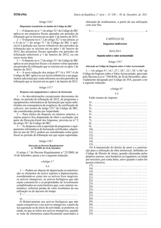 5538-(94)                                                                      Diário da República, 1.ª série — N.º 250 — 30 de Dezembro de 2011

                                Artigo 116.º                                              obtenção de rendimentos, a partir da sua utilização
      Disposições transitórias no âmbito do Código do IRC
                                                                                          com esse fim.

   1 — O disposto no n.º 1 do artigo 52.º do Código do IRC                                    3 — . . . . . . . . . . . . . . . . . . . . . . . . . . . . . . . . . . . .»
aplica-se aos prejuízos fiscais apurados em períodos de
tributação que se iniciem em ou após 1 de Janeiro de 2012.
   2 — O disposto no n.º 2 do artigo 52.º e nas alíneas a)                                                           CAPÍTULO XI
e b) do n.º 1 do artigo 71.º do Código do IRC é apli-                                                            Impostos indirectos
cável à dedução aos lucros tributáveis dos períodos de
tributação que se iniciem em ou após 1 de Janeiro de
2012 dos prejuízos fiscais apurados em períodos de                                                                       SECÇÃO I
tributação anteriores a 1 de Janeiro de 2012, ou em                                                     Imposto sobre o valor acrescentado
curso nesta data.
   3 — O disposto no n.º 2 do artigo 53.º do Código do IRC                                                             Artigo 119.º
aplica-se aos prejuízos fiscais e às menos-valias apurados
em períodos de tributação que se iniciem em ou após 1 de                                  Alteração ao Código do Imposto sobre o Valor Acrescentado
Janeiro de 2012.                                                                           1 — Os artigos 9.º, 16.º, 27.º, 29.º, 32.º, 58.º e 88.º do
   4 — A nova redacção dos artigos 87.º-A e 105.º-A do                                  Código do Imposto sobre o Valor Acrescentado, aprovado
Código do IRC aplica-se aos lucros tributáveis e aos paga-                              pelo Decreto-Lei n.º 394-B/84, de 26 de Dezembro, abre-
mentos adicionais por conta referentes aos dois períodos de                             viadamente designado por Código do IVA, passam a ter
tributação que se iniciem em ou após 1 de Janeiro de 2012.                              a seguinte redacção:
                                Artigo 117.º                                                                              «Artigo 9.º
      Despesas com equipamentos e software de facturação
                                                                                                                                [...]
   1 — As desvalorizações excepcionais decorrentes do                                         Estão isentas do imposto:
abate, no período de tributação de 2012, de programas e
equipamentos informáticos de facturação que sejam subs-                                     1) . . . . . . . . . . . . . . . . . . . . . . . . . . . . . . . . . . . . . . .
tituídos em consequência da exigência, de certificação do                                   2) . . . . . . . . . . . . . . . . . . . . . . . . . . . . . . . . . . . . . . .
software, nos termos do artigo 123.º do Código do IRC,                                      3) . . . . . . . . . . . . . . . . . . . . . . . . . . . . . . . . . . . . . . .
são consideradas perdas por imparidade.                                                     4) . . . . . . . . . . . . . . . . . . . . . . . . . . . . . . . . . . . . . . .
   2 — Para efeitos do disposto no número anterior, o                                       5) . . . . . . . . . . . . . . . . . . . . . . . . . . . . . . . . . . . . . . .
sujeito passivo fica dispensado de obter a aceitação, por                                   6) . . . . . . . . . . . . . . . . . . . . . . . . . . . . . . . . . . . . . . .
parte da Direcção-Geral dos Impostos, prevista no n.º 2                                     7) . . . . . . . . . . . . . . . . . . . . . . . . . . . . . . . . . . . . . . .
do artigo 38.º do Código do IRC.                                                            8) . . . . . . . . . . . . . . . . . . . . . . . . . . . . . . . . . . . . . . .
   3 — As despesas com a aquisição de programas e equi-                                     9) . . . . . . . . . . . . . . . . . . . . . . . . . . . . . . . . . . . . . . .
pamentos informáticos de facturação certificados, adquiri-                                  10) . . . . . . . . . . . . . . . . . . . . . . . . . . . . . . . . . . . . . .
dos no ano de 2012, podem ser consideradas como gasto                                       11) . . . . . . . . . . . . . . . . . . . . . . . . . . . . . . . . . . . . . .
fiscal no período de tributação em que sejam suportadas.                                    12) . . . . . . . . . . . . . . . . . . . . . . . . . . . . . . . . . . . . . .
                                                                                            13) . . . . . . . . . . . . . . . . . . . . . . . . . . . . . . . . . . . . . .
                                Artigo 118.º                                                14) . . . . . . . . . . . . . . . . . . . . . . . . . . . . . . . . . . . . . .
                 Alteração ao Decreto Regulamentar                                          15) . . . . . . . . . . . . . . . . . . . . . . . . . . . . . . . . . . . . . .
                    n.º 25/2009, de 14 de Setembro                                          16) A transmissão do direito de autor e a autoriza-
                                                                                          ção para a utilização da obra intelectual, definidas no
  O artigo 1.º do Decreto Regulamentar n.º 25/2009, de                                    Código de Direito de Autor, quando efectuadas pelos
14 de Setembro, passa a ter a seguinte redacção:                                          próprios autores, seus herdeiros ou legatários, ou ainda
                                                                                          por terceiros, por conta deles, salvo quando o autor for
                                   «Artigo 1.º                                            pessoa colectiva;
                                         [...]                                              17) . . . . . . . . . . . . . . . . . . . . . . . . . . . . . . . . . . . . . .
                                                                                            18) . . . . . . . . . . . . . . . . . . . . . . . . . . . . . . . . . . . . . .
     1 — Podem ser objecto de depreciação ou amortiza-                                      19) . . . . . . . . . . . . . . . . . . . . . . . . . . . . . . . . . . . . . .
  ção os elementos do activo sujeitos a deperecimento,                                      20) . . . . . . . . . . . . . . . . . . . . . . . . . . . . . . . . . . . . . .
  considerando-se como tais os activos fixos tangíveis,                                     21) . . . . . . . . . . . . . . . . . . . . . . . . . . . . . . . . . . . . . .
  os activos intangíveis, os activos biológicos que não                                     22) . . . . . . . . . . . . . . . . . . . . . . . . . . . . . . . . . . . . . .
  sejam consumíveis e as propriedades de investimento                                       23) . . . . . . . . . . . . . . . . . . . . . . . . . . . . . . . . . . . . . .
  contabilizados ao custo histórico que, com carácter sis-                                  24) . . . . . . . . . . . . . . . . . . . . . . . . . . . . . . . . . . . . . .
  temático, sofrerem perdas de valor resultantes da sua                                     25) . . . . . . . . . . . . . . . . . . . . . . . . . . . . . . . . . . . . . .
  utilização ou do decurso do tempo.                                                        26) . . . . . . . . . . . . . . . . . . . . . . . . . . . . . . . . . . . . . .
     2— .....................................                                               27) . . . . . . . . . . . . . . . . . . . . . . . . . . . . . . . . . . . . . .
     a) . . . . . . . . . . . . . . . . . . . . . . . . . . . . . . . . . . . . . . .       28) . . . . . . . . . . . . . . . . . . . . . . . . . . . . . . . . . . . . . .
     b) Relativamente aos activos biológicos que não                                        29) . . . . . . . . . . . . . . . . . . . . . . . . . . . . . . . . . . . . . .
  sejam consumíveis e aos activos intangíveis, a partir da                                  30) . . . . . . . . . . . . . . . . . . . . . . . . . . . . . . . . . . . . . .
  sua aquisição ou do início de actividade, se posterior, ou                                31) . . . . . . . . . . . . . . . . . . . . . . . . . . . . . . . . . . . . . .
  ainda, no que se refere aos activos intangíveis, quando                                   32) . . . . . . . . . . . . . . . . . . . . . . . . . . . . . . . . . . . . . .
  se trate de elementos especificamente associados à                                        33) . . . . . . . . . . . . . . . . . . . . . . . . . . . . . . . . . . . . . .
 