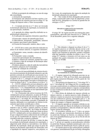 Diário da República, 1.ª série — N.º 250 — 30 de Dezembro de 2011                                                               5538-(97)

    b) Porto ou aeroporto de embarque, no caso de carga            for o caso, do cumprimento das regras de anulação da
  não consolidada;                                                 declaração aduaneira de exportação.
    c) Armazém de exportação;                                         10 — Nas vendas de bens abrangidas pelo presente
    d) Entreposto não aduaneiro de bens sujeitos a im-             artigo, o fornecedor pode exigir do adquirente o mon-
  postos especiais de consumo previsto no artigo 15.º do           tante do IVA, obrigando-se a restituí-lo quando lhe for
  Código do Imposto sobre o Valor Acrescentado.                    entregue o CCE.»

     3 — A isenção prevista no n.º 1 deve ser invocada                                         Artigo 126.º
  na declaração aduaneira de exportação, no momento da                      Alteração ao regime do IVA nas transacções
  sua apresentação, mediante:                                                           intracomunitárias
    a) A aposição do código específico definido na re-             O artigo 30.º do regime do IVA nas transacções intra-
  gulamentação aduaneira; e                                      comunitárias, aprovado pelo Decreto-Lei n.º 290/92, de
    b) A indicação dos seguintes elementos específicos:          28 de Dezembro, passa a ter a seguinte redacção:
    i) Fornecedor: número de identificação fiscal;
    ii) Mercadorias: designação, quantidade, natureza                                            «Artigo 30.º
  dos volumes, peso bruto e peso líquido;                                                               [...]
    iii) Factura do fornecedor: número, data e valor.
                                                                      1— .....................................
     4 — O CCE deve conter, para além dos indicados na                2 — Não obstante o disposto na alínea b) do n.º 1,
  alínea b) do número anterior, os seguintes elementos:            os sujeitos passivos aí referidos devem enviar a de-
                                                                   claração recapitulativa até ao dia 20 do mês seguinte
    a) Exportador: nome, morada e número de identifi-              àquele a que respeitam as operações, quando o montante
  cação fiscal;                                                    total das operações referidas na alínea c) do n.º 1 do
    b) Fornecedor: nome e morada;                                  artigo 23.º, durante o trimestre civil em curso ou em
    c) Local de apresentação das mercadorias;                      qualquer dos quatro trimestres civis anteriores, seja
    d) Marca e número do contentor, quando for o caso;             superior a € 50 000.
    e) Número e data de aceitação da declaração adua-                 3— .....................................
  neira de exportação;                                                4 — . . . . . . . . . . . . . . . . . . . . . . . . . . . . . . . . . . . .»
    f) Estância aduaneira e data de saída das mercadorias
  do território aduaneiro da Comunidade;                                                       Artigo 127.º
    g) Data de validação do certificado.
                                                                           Regime de liquidação do imposto sobre o valor
     5 — No caso de inacessibilidade do sistema electró-                                acrescentado (IVA)
  nico de processamento da declaração aduaneira, que não                     nas transmissões de combustíveis gasosos
  permita a emissão do certificado por essa mesma via, o            1 — O regime especial de tributação previsto no ar-
  exportador ou seu representante deve, no prazo previsto        tigo 32.º da Lei n.º 9/86, de 30 de Abril, será substituído
  na alínea b) do n.º 1, entregar na estância aduaneira o        pelo regime normal de tributação em IVA a partir de 1 de
  certificado em suporte papel com todos os elementos pre-       Janeiro de 2012.
  vistos na alínea b) do n.º 3 e nas alíneas a) a d) do n.º 4.      2 — Sem prejuízo do disposto no n.º 3 do artigo 54.º e
     6 — O CCE validado pelos serviços aduaneiros, após          no n.º 2 do artigo 60.º do Código do IVA, os sujeitos pas-
  a saída das mercadorias e verificados os requisitos enun-      sivos que comercializem os combustíveis abrangidos pelo
  ciados nos n.os 1 a 4, é disponibilizado, em suporte papel     número anterior podem deduzir o imposto correspondente
  ou electrónico, ao exportador ou seu representante que         às suas existências na data da cessação do regime especial
  o deve entregar ao fornecedor.                                 de tributação.
     7 — Se o fornecedor não estiver na posse do CCE,               3 — Para efeitos de dedução do imposto referido no
  validado pelos serviços aduaneiros, no prazo de 90 dias a      número anterior, os sujeitos passivos estão obrigados a
  contar da data da factura por ele emitida, deve, no prazo      elaborar e manter na sua posse um inventário das existên-
  referido no n.º 1 do artigo 36.º do Código do Imposto          cias dos combustíveis gasosos, abrangidos pelo n.º 1, do
  sobre o Valor Acrescentado, proceder à liquidação do           qual devem constar as quantidades, a descrição dos bens,
  imposto, debitando-o ao exportador em factura ou do-           o preço de compra e o imposto suportado.
  cumento equivalente emitido para o efeito.                        4 — O imposto apurado no inventário referido no nú-
     8 — O fornecedor pode efectuar a regularização do           mero anterior pode ser objecto de dedução na declaração
  imposto a que se refere o número anterior, no prazo            periódica correspondente à data da entrada em vigor do
  previsto no n.º 2 do artigo 98.º do Código do Imposto          regime normal de tributação.
  sobre o Valor Acrescentado, desde que esteja na posse             5 — O inventário referido no n.º 3 deve ser preen-
  do CCE, validado pelos serviços aduaneiros, e da prova         chido e enviado, por transmissão electrónica de dados,
  de que o adquirente tomou conhecimento da rectificação         no portal das finanças na Internet, no endereço electró-
  ou de que foi reembolsado do imposto, sem o que se             nico www.portaldasfinancas.gov.pt, até ao fim do mês de
  considera indevida a respectiva dedução.                       Janeiro de 2012.
     9 — Dentro do prazo de 60 dias, a contar da data               6 — No preenchimento e envio do inventário referido
  de aceitação da declaração aduaneira de exportação, o          no n.º 3, devem ser seguidos os procedimentos referidos
  adquirente pode afectar as mercadorias a um destino            no portal das finanças, mediante autenticação com o res-
  diferente da exportação, desde que esteja na posse da          pectivo número de identificação fiscal e senha de acesso.
  factura ou documento equivalente do fornecedor com                7 — Os sujeitos passivos que comercializem combustí-
  a liquidação do imposto respectivo, sem prejuízo, se           veis gasosos, nomeadamente de gás em botija, abrangidos
 