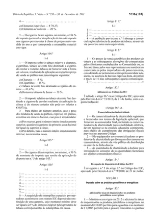 Diário da República, 1.ª série — N.º 250 — 30 de Dezembro de 2011                                                          5538-(103)

     4— ....................................                                                  Artigo 111.º
     a) Elemento específico — € 78,37;                                                               [...]
     b) Elemento ad valorem — 20 %.                                1— .....................................
                                                                   2— .....................................
     5 — Os cigarros ficam sujeitos, no mínimo, a 104 %            3— .....................................
  do imposto que resultar da aplicação da taxa do imposto          4 — A proibição prevista no n.º 1 abrange a comer-
  aos cigarros pertencentes à classe de preços mais ven-        cialização à distância de produtos de tabaco, através de
  dida do ano a que corresponda a estampilha especial           via postal ou outro meio equivalente.
  em vigor.
                                                                                              Artigo 112.º
                        Artigo 104.º                                                                 [...]
                            [...]                                  1 — Os preços de venda ao público dos produtos de
     1 — O imposto sobre o tabaco relativo a charutos,          tabaco e as subsequentes alterações são comunicadas
  cigarrilhas, tabaco de corte fino destinado a cigarros        pelos fabricantes estabelecidos na Comunidade ou, se
                                                                for caso disso, pelos seus representantes ou mandatários
  de enrolar e restantes tabacos de fumar reveste a forma       comerciais ou pelos importadores de países terceiros,
  ad valorem, resultando da aplicação ao respectivo preço       considerando-se tacitamente aceites pela autoridade adu-
  de venda ao público nas percentagens seguintes:               aneira, na ausência de decisão expressa desta, decorrido
     a) Charutos — 15 %;                                        o prazo de 10 dias subsequentes àquela comunicação.
     b) Cigarrilhas — 15 %;                                        2 — . . . . . . . . . . . . . . . . . . . . . . . . . . . . . . . . . . . .»
     c) Tabaco de corte fino destinado a cigarros de en-
                                                                                            Artigo 133.º
  rolar — 61,4 %;
     d) Restantes tabacos de fumar — 50 %.                                       Aditamento ao Código dos IEC
                                                               É aditado o artigo 96.º-A ao Código dos IEC, aprovado
     2 — O imposto relativo ao tabaco de corte fino des-     pelo Decreto-Lei n.º 73/2010, de 21 de Junho, com a se-
  tinado a cigarros de enrolar resultante da aplicação da    guinte redacção:
  alínea c) do número anterior não pode ser inferior a
  € 0,075/g.                                                                                «Artigo 96.º-A
     3 — Para efeitos do número anterior, caso o peso                             Comercialização da electricidade
  dos módulos de venda ao público, expresso em gramas,
  constitua um número decimal, esse peso é arredondado:            1 — Os comercializadores de electricidade registados
                                                                e licenciados nos termos da legislação aplicável, que
     a) Por excesso, para o número inteiro imediatamente        fornecem ao consumidor final, incluindo os comercia-
  superior, quando o algarismo da primeira casa decimal         lizadores de electricidade para a mobilidade eléctrica,
  for igual ou superior a cinco;                                devem registar-se na estância aduaneira competente,
     b) Por defeito, para o número inteiro imediatamente        para efeitos do cumprimento das obrigações fiscais
  inferior, nos restantes casos.                                previstas no presente Código.
                                                                   2 — São equiparados aos comercializadores os pro-
                        Artigo 105.º                            dutores de electricidade que forneçam directamente os
                                                                consumidores, através da rede pública de distribuição
                            [...]                               ou através de linha directa.
     1— .....................................                      3 — As quantidades de electricidade a declarar para
                                                                introdução no consumo são as quantidades facturadas
     2 — Os cigarros ficam sujeitos, no mínimo, a 50 %
                                                                aos clientes consumidores finais.»
  do montante do imposto que resulte da aplicação do
  disposto no n.º 5 do artigo 103.º                                                         Artigo 134.º
                        Artigo 110.º                                     Revogação de disposição do Código dos IEC

                            [...]                              É revogado o n.º 5 do artigo 9.º do Código dos IEC,
                                                             aprovado pelo Decreto-Lei n.º 73/2010, de 21 de Junho.
     1— .....................................
     2— .....................................                                                SECÇÃO II
     3— .....................................
     4— .....................................                       Imposto sobre os produtos petrolíferos e energéticos
     5— .....................................
     6— .....................................                                               Artigo 135.º
     7— .....................................                          Adicional às taxas do imposto sobre os produtos
     8 — A requisição de estampilhas especiais por ope-                           petrolíferos e energéticos
  radores económicos sem estatuto IEC depende da cons-          1 — Mantém-se em vigor em 2012 o adicional às taxas
  tituição de uma garantia, cujo montante mínimo deve        do imposto sobre os produtos petrolíferos e energéticos, no
  ser igual a 25 % do imposto exigível pelos produtos de     montante de € 0,005 por litro para a gasolina e no montante
  tabaco correspondentes às estampilhas em causa.            de € 0,0025 por litro para o gasóleo rodoviário e o gasóleo
 