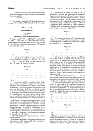 5538-(112)                                                   Diário da República, 1.ª série — N.º 250 — 30 de Dezembro de 2011

      3 — Verificando-se caducidade de benefícios, o prazo                8 — Sem prejuízo do disposto no artigo 98.º do Có-
   de prescrição conta-se a partir da data em que os mesmos            digo do IRC, para que seja imediatamente aplicável o
   ficaram sem efeito.                                                 disposto no número anterior, deve ser feita prova perante
      4 — (Anterior n.º 3.)»                                           a entidade que se encontra obrigada a efectuar a retenção
                                                                       na fonte, anteriormente à data de colocação à disposição
  2 — É revogado o artigo 47.º do Código do IMT, apro-                 dos rendimentos, da verificação dos requisitos previstos
vado pelo Decreto-Lei n.º 287/2003, de 12 de Novembro.                 nas alíneas a), b) e c) mediante declaração confirmada
                                                                       e autenticada pelas autoridades do Estado membro da
                                                                       União Europeia ou do espaço económico europeu a
                      CAPÍTULO XIV                                     quem compete a respectiva supervisão.
                      Benefícios fiscais
                                                                                                        Artigo 17.º
                         Artigo 144.º                                                                         [...]
           Alteração ao Estatuto dos Benefícios Fiscais                   1— .....................................
   Os artigos 3.º, 16.º, 17.º, 21.º, 22.º, 26.º, 27.º, 32.º, 33.º,        2 — Às importâncias pagas, sob a forma de renda
46.º, 48.º, 52.º, 54.º, 58.º, 69.º, 70.º e 74.º do Estatuto dos        vitalícia ou resgate do capital acumulado, no âmbito
Benefícios Fiscais, aprovado pelo Decreto-Lei n.º 215/89,              do regime público de capitalização é aplicável o regime
                                                                       previsto nos n.os 2 a 5 do artigo 21.º
de 1 de Julho, abreviadamente designado por EBF, passam
a ter a seguinte redacção:
                                                                                                        Artigo 21.º
                            «Artigo 3.º                                                                       [...]
                                [...]                                     1— .....................................
                                                                          2— .....................................
      1— .....................................                            3— .....................................
      2— .....................................                            4 — A fruição do benefício previsto no n.º 2 fica
      3 — O disposto no n.º 1 não se aplica aos benefícios             sem efeito, devendo as importâncias deduzidas, ma-
   fiscais constantes dos artigos 16.º, 17.º, 18.º, 21.º, 22.º,        joradas em 10 %, por cada ano ou fracção, decorrido
   23.º, 24.º, 32.º, 44.º, 60.º e 66.º-A, bem como ao capí-            desde aquele em que foi exercido o direito à dedução,
   tulo V da parte II do presente Estatuto.                            ser acrescidas à colecta do IRS do ano da verificação
                                                                       dos factos, se aos participantes for atribuído qualquer
                            Artigo 16.º                                rendimento ou for concedido o reembolso dos certifi-
                                [...]                                  cados, salvo em caso de morte do subscritor ou quando
                                                                       tenham decorrido, pelo menos, cinco anos a contar da
      1— .....................................                         respectiva entrega e ocorra qualquer uma das situações
      2— .....................................                         definidas na lei.
      3— .....................................                            5 — A fruição do benefício previsto no n.º 3 fica sem
      4— .....................................                         efeito quando o reembolso dos certificados ocorrer fora
      5— .....................................                         de qualquer uma das situações definidas na lei, devendo
      6— .....................................                         o rendimento ser tributado, autonomamente, à taxa de
      7 — São isentos de IRC os rendimentos dos fundos                 21,5 %, de acordo com as regras aplicáveis aos rendi-
   de pensões que se constituam, operem de acordo com a                mentos da categoria E de IRS, incluindo as relativas a
   legislação e estejam estabelecidos noutro Estado mem-               retenções na fonte, sem prejuízo da eventual aplicação
   bro da União Europeia ou do espaço económico euro-                  das alíneas a) e b) do n.º 3 do artigo 5.º do Código do
   peu, neste último caso desde que esse Estado membro                 IRS, quando o montante das entregas pagas na primeira
   esteja vinculado a cooperação administrativa no domínio             metade de vigência do plano representar, pelo menos,
   da fiscalidade equivalente à estabelecida no âmbito                 35 % da totalidade daquelas.
   da União Europeia, não imputáveis a estabelecimento                    6— .....................................
   estável situado em território português, desde que se                  7— .....................................
   verifiquem cumulativamente os seguintes requisitos:                    8— .....................................
      a) Garantam exclusivamente o pagamento de presta-                   9— .....................................
   ções de reforma por velhice ou invalidez, sobrevivência,               10 — . . . . . . . . . . . . . . . . . . . . . . . . . . . . . . . . . . . .
   pré-reforma ou reforma antecipada, benefícios de saúde
   pós-emprego e, quando complementares e acessórios                                                    Artigo 22.º
   destas prestações, a atribuição de subsídios por morte;                                                    [...]
      b) Sejam geridos por instituições de realização de
   planos de pensões profissionais às quais seja aplicável                 1— .....................................
   a Directiva n.º 2003/41/CE, do Parlamento Europeu e                    a) . . . . . . . . . . . . . . . . . . . . . . . . . . . . . . . . . . . . . . .
   do Conselho, de 3 de Junho;                                            b) . . . . . . . . . . . . . . . . . . . . . . . . . . . . . . . . . . . . . . .
      c) O fundo de pensões seja o beneficiário efectivo                  c) Tratando-se de mais-valias, obtidas em território
   dos rendimentos;                                                    português ou fora dele, há lugar a tributação, autonoma-
      d) Tratando-se de lucros distribuídos, as correspon-             mente, nas mesmas condições em que se verificaria se
   dentes partes sociais sejam detidas, de modo ininter-               desses rendimentos fossem titulares pessoas singulares
   rupto, há pelo menos um ano.                                        residentes em território português, à taxa de 21,5 %, so-
 
