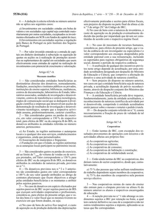 5538-(116)                                              Diário da República, 1.ª série — N.º 250 — 30 de Dezembro de 2011

    6 — A dedução à colecta referida no número anterior           efectivamente praticadas e aceites para efeitos fiscais,
  não se aplica aos seguintes casos:                              sem prejuízo do disposto na parte final da alínea a) do
      a) Investimentos em sociedades cotadas em bolsa de          n.º 5 do artigo 29.º do Código do IRC;
  valores e em sociedades cujo capital seja controlado maio-         b) No caso de bens com a natureza de inventários, o
  ritariamente por outras sociedades, exceptuados os investi-     custo de aquisição ou de produção eventualmente de-
  mentos efectuados em SCR e em fundos de capital de risco;       duzido das perdas por imparidade que devam ser cons-
      b) Investimentos em sociedades sujeitas a regulação         tituídas de acordo com o respectivo regime fiscal.
  pelo Banco de Portugal ou pelo Instituto dos Seguros
  de Portugal.                                                       6 — No caso de mecenato de recursos humanos,
                                                                  considera-se, para efeitos do presente artigo, que o va-
     7 — Por valor investido entende-se a entrada de capi-        lor da cedência de um investigador ou especialista é o
  tais em dinheiro destinados à subscrição ou aquisição de        valor correspondente aos encargos despendidos pela
  quotas ou acções ou à realização de prestações acessó-          entidade patronal com a sua remuneração, incluindo
  rias ou suplementares de capital em sociedades que usem         os suportados para regimes obrigatórios de segurança
  efectivamente essas entradas de capital na realização de        social, durante o período da respectiva cedência.
  investimentos com potencial de crescimento e valorização.          7 — A usufruição de qualquer dos incentivos previs-
                                                                  tos neste artigo depende de acreditação, por uma enti-
                        Artigo 62.º-A                             dade acreditadora designada por despacho do Ministro
                                                                  da Educação e Ciência, que comprove a afectação do
                      Mecenato científico
                                                                  donativo a uma actividade de natureza científica.
     1 — São consideradas entidades beneficiárias as                 8 — Sem prejuízo do disposto no número anterior,
  destinatárias directas dos donativos, nomeadamente,             nos casos em que a entidade beneficiária seja de natureza
  fundações, associações e institutos públicos ou privados,       privada, a acreditação depende de prévio reconheci-
  instituições do ensino superior, bibliotecas, mediatecas,       mento, através de despacho conjunto dos Ministros das
  centros de documentação, laboratórios do Estado, labo-          Finanças e da Educação e Ciência.
  ratórios associados, unidades de investigação e desenvol-          9 — A entidade beneficiária privada deve requerer,
  vimento, centros de transferência e centros tecnológicos,       fundamentadamente, junta da entidade acreditadora, o
  órgãos de comunicação social que se dediquem à divul-           reconhecimento de natureza científica da actividade por
  gação científica e empresas que desenvolvam acções de           si desenvolvida, competindo à entidade acreditadora
  demonstração de resultados de investigação e desenvol-          emitir parecer sobre o mesmo e remeter o pedido à tutela.
  vimento tecnológico, sempre que a respectiva activi-               10 — Do despacho conjunto referido no n.º 8, consta
  dade assuma, predominantemente, carácter científico.            necessariamente a fixação do prazo de validade de tal
     2 — São considerados gastos ou perdas do exercí-             reconhecimento.
  cio, em valor correspondente a 130 % do respectivo
  total, para efeitos de IRC ou da categoria B do IRS, os                              Artigo 66.º-A
  donativos atribuídos às entidades referidas no número
  anterior, pertencentes:                                                               Cooperativas

     a) Ao Estado, às regiões autónomas e autarquias                 1 — Estão isentas de IRC, com excepção dos re-
  locais e a qualquer dos seus serviços, estabelecimentos         sultados provenientes de operações com terceiros e de
  e organismos, ainda que personalizados;                         actividades alheias aos próprios fins:
     b) Associações de municípios e freguesias;                      a) As cooperativas agrícolas;
     c) Fundações em que o Estado, as regiões autónomas              b) As cooperativas culturais;
  ou as autarquias locais participem no património inicial.
                                                                     c) As cooperativas de consumo;
                                                                     d) As cooperativas de habitação e construção;
     3 — São considerados gastos ou perdas do exercício,
                                                                     e) As cooperativas de solidariedade social.
  até ao limite de 8/1000 do volume de vendas ou de servi-
  ços prestados, em valor correspondente a 130 % para
  efeitos do IRC ou da categoria B do IRS, os donativos              2 — Estão ainda isentas de IRC as cooperativas, dos
  atribuídos às entidades de natureza privada, previstas          demais ramos do sector cooperativo, desde que, cumu-
  no n.º 1.                                                       lativamente:
     4 — Os donativos previstos nos n.os 2 e 3 anterio-              a) 75 % das pessoas que nelas aufiram rendimentos
  res são considerados gastos em valor correspondente             do trabalho dependente sejam membros da cooperativa;
  a 140 % do seu valor quando atribuídos ao abrigo de                b) 75 % dos membros da cooperativa nela prestem
  contratos plurianuais que fixem objectivos a atingir            serviço efectivo.
  pelas entidades beneficiárias e os montantes a atribuir
  pelos sujeitos passivos.                                           3 — Nas cooperativas mistas do ramo do ensino
     5 — No caso de donativos em espécie efectuados por           não entram para o cômputo previsto na alínea b) do
  sujeitos passivos de IRC ou por sujeitos passivos de IRS        número anterior os alunos e respectivos encarregados
  que exerçam actividades empresariais e profissionais,           de educação.
  considera-se, para efeitos do presente artigo, que o va-           4 — A isenção prevista no n.º 1 não abrange os ren-
  lor dos bens é o valor fiscal que os mesmos tiverem no          dimentos sujeitos a IRC por retenção na fonte, a qual
  exercício em que forem doados, ou seja;                         tem carácter definitivo no caso de a cooperativa não ter
     a) No caso de bens do activo fixo tangível, o custo          outros rendimentos sujeitos a imposto, aplicando-se as
  de aquisição ou de produção deduzido das depreciações           taxas que lhe correspondam.
 