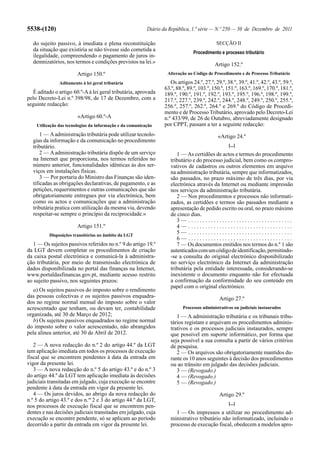 5538-(120)                                                Diário da República, 1.ª série — N.º 250 — 30 de Dezembro de 2011

  do sujeito passivo, à imediata e plena reconstituição                                     SECÇÃO II
  da situação que existiria se não tivesse sido cometida a                      Procedimento e processo tributário
  ilegalidade, compreendendo o pagamento de juros in-
  demnizatórios, nos termos e condições previstos na lei.»                                 Artigo 152.º
                        Artigo 150.º                               Alteração ao Código de Procedimento e de Processo Tributário

               Aditamento à lei geral tributária                    Os artigos 24.º, 27.º, 29.º, 38.º, 39.º, 41.º, 42.º, 43.º, 59.º,
                                                                 63.º, 88.º, 89.º, 103.º, 150.º, 151.º, 163.º, 169.º, 170.º, 181.º,
  É aditado o artigo 60.º-A à lei geral tributária, aprovada     189.º, 190.º, 191.º, 192.º, 193.º, 195.º, 196.º, 198.º, 199.º,
pelo Decreto-Lei n.º 398/98, de 17 de Dezembro, com a            217.º, 227.º, 239.º, 242.º, 244.º, 248.º, 249.º, 250.º, 255.º,
seguinte redacção:                                               256.º, 257.º, 262.º, 264.º e 269.º do Código de Procedi-
                                                                 mento e de Processo Tributário, aprovado pelo Decreto-Lei
                        «Artigo 60.º-A                           n.º 433/99, de 26 de Outubro, abreviadamente designado
    Utilização das tecnologias da informação e da comunicação    por CPPT, passam a ter a seguinte redacção:
      1 — A administração tributária pode utilizar tecnolo-                                 «Artigo 24.º
  gias da informação e da comunicação no procedimento
  tributário.                                                                                     [...]
      2 — A administração tributária dispõe de um serviço              1 — As certidões de actos e termos do procedimento
  na Internet que proporciona, nos termos referidos no              tributário e do processo judicial, bem como os compro-
  número anterior, funcionalidades idênticas às dos ser-            vativos de cadastros ou outros elementos em arquivo
  viços em instalações físicas.                                     na administração tributária, sempre que informatizados,
      3 — Por portaria do Ministro das Finanças são iden-           são passados, no prazo máximo de três dias, por via
  tificadas as obrigações declarativas, de pagamento, e as          electrónica através da Internet ou mediante impressão
  petições, requerimentos e outras comunicações que são             nos serviços da administração tributária.
  obrigatoriamente entregues por via electrónica, bem                  2 — Nos procedimentos e processos não informati-
  como os actos e comunicações que a administração                  zados, as certidões e termos são passados mediante a
  tributária pratica com utilização da mesma via, devendo           apresentação de pedido escrito ou oral, no prazo máximo
  respeitar-se sempre o princípio da reciprocidade.»                de cinco dias.
                                                                       3— .....................................
                        Artigo 151.º                                   4— .....................................
          Disposições transitórias no âmbito da LGT
                                                                       5— .....................................
                                                                       6— .....................................
   1 — Os sujeitos passivos referidos no n.º 9 do artigo 19.º          7 — Os documentos emitidos nos termos do n.º 1 são
da LGT devem completar os procedimentos de criação                  autenticados com um código de identificação, permitindo-
da caixa postal electrónica e comunicá-la à administra-             -se a consulta do original electrónico disponibilizado
ção tributária, por meio de transmissão electrónica de              no serviço electrónico da Internet da administração
dados disponibilizada no portal das finanças na Internet,           tributária pela entidade interessada, considerando-se
www.portaldasfinancas.gov.pt, mediante acesso restrito              inexistente o documento enquanto não for efectuada
ao sujeito passivo, nos seguintes prazos:                           a confirmação da conformidade do seu conteúdo em
                                                                    papel com o original electrónico.
   a) Os sujeitos passivos do imposto sobre o rendimento
das pessoas colectivas e os sujeitos passivos enquadra-                                      Artigo 27.º
dos no regime normal mensal do imposto sobre o valor
acrescentado que tenham, ou devam ter, contabilidade                      Processos administrativos ou judiciais instaurados
organizada, até 30 de Março de 2012;                                   1 — A administração tributária e os tribunais tribu-
   b) Os sujeitos passivos enquadrados no regime normal             tários registam e arquivam os procedimentos adminis-
do imposto sobre o valor acrescentado, não abrangidos               trativos e os processos judiciais instaurados, sempre
pela alínea anterior, até 30 de Abril de 2012.                      que possível em suporte informático, por forma que
                                                                    seja possível a sua consulta a partir de vários critérios
   2 — A nova redacção do n.º 2 do artigo 44.º da LGT               de pesquisa.
tem aplicação imediata em todos os processos de execução               2 — Os arquivos são obrigatoriamente mantidos du-
fiscal que se encontrem pendentes à data da entrada em              rante os 10 anos seguintes à decisão dos procedimentos
vigor da presente lei.                                              ou ao trânsito em julgado das decisões judiciais.
   3 — A nova redacção do n.º 5 do artigo 43.º e do n.º 3              3 — (Revogado.)
do artigo 44.º da LGT tem aplicação imediata às decisões               4 — (Revogado.)
judiciais transitadas em julgado, cuja execução se encontre            5 — (Revogado.)
pendente à data da entrada em vigor da presente lei.
   4 — Os juros devidos, ao abrigo da nova redacção do                                       Artigo 29.º
n.º 5 do artigo 43.º e dos n.os 2 e 3 do artigo 44.º da LGT,
                                                                                                  [...]
nos processos de execução fiscal que se encontrem pen-
dentes e nas decisões judiciais transitadas em julgado, cuja           1 — Os impressos a utilizar no procedimento ad-
execução se encontre pendente, só se aplicam ao período             ministrativo tributário não informatizado, incluindo o
decorrido a partir da entrada em vigor da presente lei.             processo de execução fiscal, obedecem a modelos apro-
 