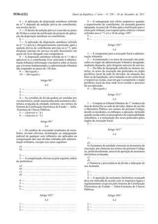5538-(122)                                                                     Diário da República, 1.ª série — N.º 250 — 30 de Dezembro de 2011

     4 — A aplicação da disposição antiabuso referida                                       4 — A impugnação tem efeito suspensivo quando,
  no n.º 1 depende da audição prévia do contribuinte,                                    a requerimento do contribuinte, for prestada garantia
  nos termos da lei.                                                                     adequada, no prazo de 10 dias após a notificação para o
     5 — O direito de audição prévia é exercido no prazo                                 efeito pelo tribunal, com respeito pelos critérios e termos
  de 30 dias a contar da notificação do projecto de aplica-                              referidos nos n.os 1 a 6 e 10 do artigo 199.º
  ção da disposição antiabuso ao contribuinte.                                              5— .....................................
     6— .....................................                                               6— .....................................
     7 — A aplicação da disposição antiabuso referida
  no n.º 1 é prévia e obrigatoriamente autorizada, após a                                                                Artigo 150.º
  audição prévia do contribuinte prevista no n.º 5, pelo                                                                        [...]
  dirigente máximo do serviço ou pelo funcionário em
  quem ele tiver delegado essa competência.                                                 1 — É competente para a execução fiscal a adminis-
     8 — A disposição antiabuso referida no n.º 1 não é                                  tração tributária.
  aplicável se o contribuinte tiver solicitado à adminis-                                   2 — A instauração e os actos da execução são prati-
  tração tributária informação vinculativa sobre os factos                               cados no órgão da administração tributária designado,
  que a tiverem fundamentado e a administração tributária                                mediante despacho, pelo dirigente máximo do serviço.
  não responder no prazo de 150 dias.                                                       3 — Na falta de designação referida no número an-
     9 — (Revogado.)                                                                     terior, os actos da execução são praticados no órgão
     10 — (Revogado.)                                                                    periférico local da sede do devedor, da situação dos
                                                                                         bens ou da liquidação, salvo tratando-se de coima fiscal
                                 Artigo 88.º                                             e respectivas custas, caso em que é competente o órgão
                                                                                         periférico local da área onde tiver corrido o processo
                                        [...]                                            da sua aplicação.
     1— .....................................                                               4 — (Revogado.)
     2— .....................................
     3— .....................................                                                                            Artigo 151.º
     4 — As certidões de dívida podem ser emitidas por                                                                          [...]
  via electrónica, sendo autenticadas pela assinatura elec-
  trónica avançada da entidade emitente, nos termos do                                      1 — Compete ao tribunal tributário de 1.ª instância da
  Sistema de Certificação Electrónica do Estado — Infra-                                 área do domicílio ou sede do devedor, depois de ouvido
  -Estrutura de Chaves Públicas.                                                         o Ministério Público nos termos do presente Código,
     5 — (Anterior n.º 4.)                                                               decidir os incidentes, os embargos, a oposição, incluindo
     6 — (Anterior n.º 5.)                                                               quando incida sobre os pressupostos da responsabilidade
                                                                                         subsidiária, e a reclamação dos actos praticados pelos
                                 Artigo 89.º                                             órgãos da execução fiscal.
                                                                                            2— .....................................
                                        [...]
     1 — Os créditos do executado resultantes de reem-                                                                   Artigo 163.º
  bolso, revisão oficiosa, reclamação ou impugnação                                                                             [...]
  judicial de qualquer acto tributário são aplicados na
  compensação das suas dívidas cobradas pela adminis-                                        1— .....................................
  tração tributária, excepto nos casos seguintes:                                           a) . . . . . . . . . . . . . . . . . . . . . . . . . . . . . . . . . . . . . . .
    a) . . . . . . . . . . . . . . . . . . . . . . . . . . . . . . . . . . . . . . .        b) Assinatura da entidade emissora ou promotora da
    b) . . . . . . . . . . . . . . . . . . . . . . . . . . . . . . . . . . . . . . .     execução, por chancela nos termos do presente Código
                                                                                         ou, preferencialmente, através de aposição de assinatura
     2— .....................................                                            electrónica avançada;
     3 — A compensação efectua-se pela seguinte ordem                                       c) . . . . . . . . . . . . . . . . . . . . . . . . . . . . . . . . . . . . . . .
  de preferência:                                                                           d) . . . . . . . . . . . . . . . . . . . . . . . . . . . . . . . . . . . . . . .
                                                                                            e) Natureza e proveniência da dívida e indicação do
    a) . . . . . . . . . . . . . . . . . . . . . . . . . . . . . . . . . . . . . . .     seu montante.
    b) . . . . . . . . . . . . . . . . . . . . . . . . . . . . . . . . . . . . . . .
    c) . . . . . . . . . . . . . . . . . . . . . . . . . . . . . . . . . . . . . . .        2— .....................................
    d) . . . . . . . . . . . . . . . . . . . . . . . . . . . . . . . . . . . . . . .        3— .....................................
                                                                                            4 — A aposição da assinatura electrónica avançada
    4—      .....................................                                        deve ser realizada de acordo com os requisitos legais e
    5—      .....................................                                        regulamentares exigíveis pelo Sistema de Certificação
    6—      .....................................                                        Electrónica do Estado — Infra-Estrutura de Chaves
    7—      .....................................                                        Públicas.

                                Artigo 103.º                                                                             Artigo 169.º
                                        [...]                                                                                   [...]
    1— .....................................                                                 1— .....................................
    2— .....................................                                                 2— .....................................
    3— .....................................                                                 3— .....................................
 