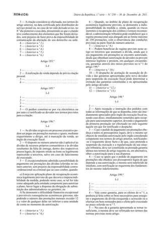 5538-(124)                                             Diário da República, 1.ª série — N.º 250 — 30 de Dezembro de 2011

     3 — A citação considera-se efectuada, nos termos do            6 — Quando, no âmbito de plano de recuperação
  artigo anterior, na data certificada pelo distribuidor do      económica legalmente previsto, se demonstre a indis-
  serviço postal ou, no caso de ter sido deixado aviso, no       pensabilidade da medida e, ainda, quando os riscos
  8.º dia posterior a essa data, presumindo-se que o citando     inerentes à recuperação dos créditos o tornem recomen-
  teve conhecimento dos elementos que lhe foram deixa-           dável, a administração tributária pode estabelecer que o
  dos, sem prejuízo de fazer prova da impossibilidade de         regime prestacional seja alargado até ao limite máximo
  comunicação da alteração do seu domicílio ou sede.             de 150 prestações, com a observância das condições
     4 — (Anterior n.º 2.)                                       previstas na parte final do número anterior.
     5 — (Anterior n.º 3.)                                          7 — (Anterior n.º 8.)
     6 — (Anterior n.º 4.)                                          8 — Podem beneficiar do regime previsto neste ar-
     7 — (Anterior n.º 5.)                                       tigo os terceiros que assumam a dívida, ainda que o
     8 — (Anterior n.º 6.)                                       seu pagamento em prestações se encontre autorizado,
                                                                 desde que obtenham autorização do devedor ou provem
                        Artigo 193.º                             interesse legítimo e prestem, em qualquer circunstân-
                                                                 cia, garantias através dos meios previstos no n.º 1 do
                             [...]
                                                                 artigo 199.º
    1— .....................................                        9 — (Anterior n.º 10.)
    2 — A realização da venda depende de prévia citação             10 — O despacho de aceitação de assunção de dí-
  pessoal.                                                       vida e das garantias apresentadas pelo novo devedor
    3— .....................................                     para suspensão da execução fiscal pode determinar a
    4— .....................................                     extinção das garantias constituídas e ou apresentadas
                                                                 pelo antigo devedor.
                        Artigo 195.º                                11 — (Anterior n.º 12.)
                                                                    12 — (Anterior n.º 13.)
                             [...]
    1— .....................................                                           Artigo 198.º
    2— .....................................                                               [...]
    3— .....................................
    4— .....................................                        1— .....................................
    5 — O penhor constitui-se por via electrónica ou                2 — Após recepção e instrução dos pedidos com
  por auto e é notificado ao devedor nos termos previstos        todas as informações de que se disponha, estes são ime-
  para a citação.                                                diatamente apreciados pelo órgão da execução fiscal ou,
                                                                 sendo caso disso, imediatamente remetidos após recep-
                        Artigo 196.º                             ção para sancionamento superior, devendo o pagamento
                                                                 da primeira prestação ser efectuado no mês seguinte
                             [...]                               àquele em que for notificado o despacho.
     1 — As dívidas exigíveis em processo executivo po-             3 — Caso o pedido de pagamento em prestações obe-
  dem ser pagas em prestações mensais e iguais, mediante         deça a todos os pressupostos legais, deve o mesmo ser
  requerimento a dirigir, até à marcação da venda, ao            objecto de imediata autorização pelo órgão considerado
  órgão da execução fiscal.                                      competente nos termos do artigo anterior, notificando-
     2 — O disposto no número anterior não é aplicável às        -se o requerente desse facto e de que, caso pretenda a
  dívidas de recursos próprios comunitários e às dívidas         suspensão da execução e a regularização da sua situa-
  resultantes da falta de entrega, dentro dos respectivos        ção tributária, deve ser constituída ou prestada garantia
  prazos legais, de imposto retido na fonte ou legalmente        idónea nos termos do artigo seguinte ou, em alternativa,
  repercutido a terceiros, salvo em caso de falecimento          obter a autorização para a sua dispensa.
  do executado.                                                     4 — Caso se apure que o pedido de pagamento em
     3 — É excepcionalmente admitida a possibilidade de          prestações não obedece aos pressupostos legais de que
  pagamento em prestações das dívidas referidas no nú-           depende a sua autorização, o mesmo será indeferido de
  mero anterior, sem prejuízo da responsabilidade contra-        imediato, com notificação ao requerente dos fundamen-
  -ordenacional ou criminal que ao caso couber, quando:          tos do mesmo indeferimento.
     a) Esteja em aplicação plano de recuperação econó-                                Artigo 199.º
  mica legalmente previsto de que decorra a imprescindi-
                                                                                           [...]
  bilidade da medida, podendo neste caso, se tal for tido
  como adequado pela entidade competente para autorizar             1— .....................................
  o plano, haver lugar a dispensa da obrigação de substi-           2— .....................................
  tuição dos administradores ou gerentes; ou                        3— .....................................
     b) Se demonstre a dificuldade financeira excepcional           4 — Vale como garantia, para os efeitos do n.º 1, a
  e previsíveis consequências económicas gravosas, não           penhora já feita sobre os bens necessários para assegu-
  podendo o número das prestações mensais exceder 12             rar o pagamento da dívida exequenda e acrescido ou a
  e o valor de qualquer delas ser inferior a uma unidade         efectuar em bens nomeados para o efeito pelo executado
  de conta no momento da autorização.                            no prazo referido no n.º 7.
                                                                    5 — No caso de a garantia apresentada se tornar in-
    4 — (Anterior n.º 5.)                                        suficiente, a mesma deve ser reforçada nos termos das
    5 — (Anterior n.º 6.)                                        normas previstas neste artigo.
 
