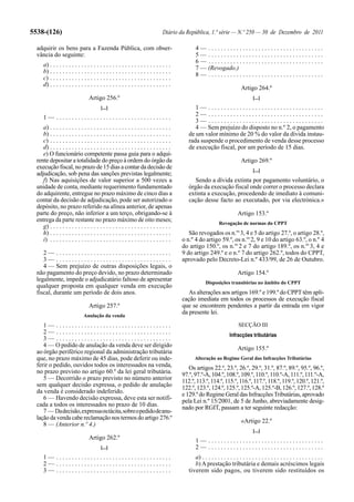 5538-(126)                                                                       Diário da República, 1.ª série — N.º 250 — 30 de Dezembro de 2011

  adquirir os bens para a Fazenda Pública, com obser-                                           4— .....................................
  vância do seguinte:                                                                           5— .....................................
                                                                                                6— .....................................
      a) . . . . . . . . . . . . . . . . . . . . . . . . . . . . . . . . . . . . . . .
                                                                                                7 — (Revogado.)
      b) . . . . . . . . . . . . . . . . . . . . . . . . . . . . . . . . . . . . . . .
                                                                                                8— .....................................
      c) . . . . . . . . . . . . . . . . . . . . . . . . . . . . . . . . . . . . . . .
      d) . . . . . . . . . . . . . . . . . . . . . . . . . . . . . . . . . . . . . . .
                                                                                                                            Artigo 264.º
                                  Artigo 256.º                                                                                     [...]
                                          [...]                                                1— .....................................
                                                                                               2— .....................................
      1— .....................................
                                                                                               3— .....................................
     a) . . . . . . . . . . . . . . . . . . . . . . . . . . . . . . . . . . . . . . .          4 — Sem prejuízo do disposto no n.º 2, o pagamento
     b) . . . . . . . . . . . . . . . . . . . . . . . . . . . . . . . . . . . . . . .       de um valor mínimo de 20 % do valor da dívida instau-
     c) . . . . . . . . . . . . . . . . . . . . . . . . . . . . . . . . . . . . . . .       rada suspende o procedimento de venda desse processo
     d) . . . . . . . . . . . . . . . . . . . . . . . . . . . . . . . . . . . . . . .       de execução fiscal, por um período de 15 dias.
     e) O funcionário competente passa guia para o adqui-
  rente depositar a totalidade do preço à ordem do órgão da                                                                 Artigo 269.º
  execução fiscal, no prazo de 15 dias a contar da decisão de
                                                                                                                                   [...]
  adjudicação, sob pena das sanções previstas legalmente;
     f) Nas aquisições de valor superior a 500 vezes a                                         Sendo a dívida extinta por pagamento voluntário, o
  unidade de conta, mediante requerimento fundamentado                                      órgão da execução fiscal onde correr o processo declara
  do adquirente, entregue no prazo máximo de cinco dias a                                   extinta a execução, procedendo de imediato à comuni-
  contar da decisão de adjudicação, pode ser autorizado o                                   cação desse facto ao executado, por via electrónica.»
  depósito, no prazo referido na alínea anterior, de apenas
  parte do preço, não inferior a um terço, obrigando-se à                                                                Artigo 153.º
  entrega da parte restante no prazo máximo de oito meses;
                                                                                                              Revogação de normas do CPPT
     g) . . . . . . . . . . . . . . . . . . . . . . . . . . . . . . . . . . . . . . .
     h) . . . . . . . . . . . . . . . . . . . . . . . . . . . . . . . . . . . . . . .       São revogados os n.os 3, 4 e 5 do artigo 27.º, o artigo 28.º,
     i) . . . . . . . . . . . . . . . . . . . . . . . . . . . . . . . . . . . . . . .    o n.º 4 do artigo 59.º, os n.os 2, 9 e 10 do artigo 63.º, o n.º 4
                                                                                         do artigo 150.º, os n.os 2 e 7 do artigo 189.º, os n.os 3, 4 e
     2— .....................................                                            9 do artigo 249.º e o n.º 7 do artigo 262.º, todos do CPPT,
     3— .....................................                                            aprovado pelo Decreto-Lei n.º 433/99, de 26 de Outubro.
     4 — Sem prejuízo de outras disposições legais, o
  não pagamento do preço devido, no prazo determinado                                                                    Artigo 154.º
  legalmente, impede o adjudicatário faltoso de apresentar                                            Disposições transitórias no âmbito do CPPT
  qualquer proposta em qualquer venda em execução
  fiscal, durante um período de dois anos.                                                  As alterações aos artigos 169.º e 199.º do CPPT têm apli-
                                                                                         cação imediata em todos os processos de execução fiscal
                                  Artigo 257.º                                           que se encontrem pendentes a partir da entrada em vigor
                                                                                         da presente lei.
                               Anulação da venda
     1— .....................................                                                                             SECÇÃO III
     2— .....................................                                                                       Infracções tributárias
     3— .....................................
     4 — O pedido de anulação da venda deve ser dirigido
                                                                                                                         Artigo 155.º
  ao órgão periférico regional da administração tributária
  que, no prazo máximo de 45 dias, pode deferir ou inde-                                       Alteração ao Regime Geral das Infracções Tributárias
  ferir o pedido, ouvidos todos os interessados na venda,                                   Os artigos 22.º, 23.º, 26.º, 29.º, 31.º, 87.º, 89.º, 95.º, 96.º,
  no prazo previsto no artigo 60.º da lei geral tributária.                              97.º, 97.º-A, 104.º, 108.º, 109.º, 110.º, 110.º-A, 111.º, 111.º-A,
     5 — Decorrido o prazo previsto no número anterior                                   112.º, 113.º, 114.º, 115.º, 116.º, 117.º, 118.º, 119.º, 120.º, 121.º,
  sem qualquer decisão expressa, o pedido de anulação                                    122.º, 123.º, 124.º, 125.º, 125.º-A, 125.º-B, 126.º, 127.º, 128.º
  da venda é considerado indeferido.                                                     e 129.º do Regime Geral das Infracções Tributárias, aprovado
     6 — Havendo decisão expressa, deve esta ser notifi-                                 pela Lei n.º 15/2001, de 5 de Junho, abreviadamente desig-
  cada a todos os interessados no prazo de 10 dias.                                      nado por RGIT, passam a ter seguinte redacção:
     7 — Da decisão, expressa ou tácita, sobre o pedido de anu-
  lação da venda cabe reclamação nos termos do artigo 276.º
                                                                                                                            «Artigo 22.º
     8 — (Anterior n.º 4.)
                                                                                                                                   [...]
                                  Artigo 262.º                                                  1— .....................................
                                          [...]                                                 2— .....................................
      1— .....................................                                                 a) . . . . . . . . . . . . . . . . . . . . . . . . . . . . . . . . . . . . . . .
      2— .....................................                                                 b) A prestação tributária e demais acréscimos legais
      3— .....................................                                              tiverem sido pagos, ou tiverem sido restituídos os
 