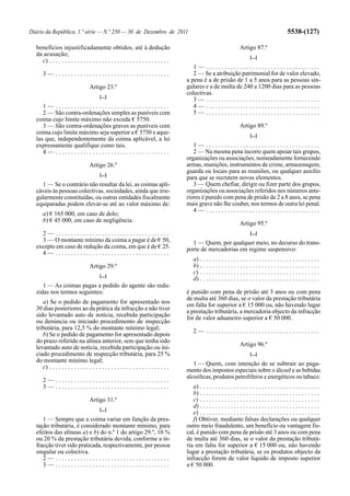 Diário da República, 1.ª série — N.º 250 — 30 de Dezembro de 2011                                                                                      5538-(127)

  benefícios injustificadamente obtidos, até à dedução                                                                   Artigo 87.º
  da acusação;                                                                                                                  [...]
    c) . . . . . . . . . . . . . . . . . . . . . . . . . . . . . . . . . . . . . . .
                                                                                           1— .....................................
      3— .....................................                                             2 — Se a atribuição patrimonial for de valor elevado,
                                                                                        a pena é a de prisão de 1 a 5 anos para as pessoas sin-
                                   Artigo 23.º                                          gulares e a de multa de 240 a 1200 dias para as pessoas
                                                                                        colectivas.
                                         [...]
                                                                                           3— .....................................
     1— .....................................                                              4— .....................................
     2 — São contra-ordenações simples as puníveis com                                     5— .....................................
  coima cujo limite máximo não exceda € 5750.
     3 — São contra-ordenações graves as puníveis com                                                                    Artigo 89.º
  coima cujo limite máximo seja superior a € 5750 e aque-                                                                       [...]
  las que, independentemente da coima aplicável, a lei
  expressamente qualifique como tais.                                                      1— .....................................
     4— .....................................                                              2 — Na mesma pena incorre quem apoiar tais grupos,
                                                                                        organizações ou associações, nomeadamente fornecendo
                                   Artigo 26.º                                          armas, munições, instrumentos de crime, armazenagem,
                                                                                        guarda ou locais para as reuniões, ou qualquer auxílio
                                         [...]
                                                                                        para que se recrutem novos elementos.
    1 — Se o contrário não resultar da lei, as coimas apli-                                3 — Quem chefiar, dirigir ou fizer parte dos grupos,
  cáveis às pessoas colectivas, sociedades, ainda que irre-                             organizações ou associações referidos nos números ante-
  gularmente constituídas, ou outras entidades fiscalmente                              riores é punido com pena de prisão de 2 a 8 anos, se pena
  equiparadas podem elevar-se até ao valor máximo de:                                   mais grave não lhe couber, nos termos de outra lei penal.
                                                                                           4— .....................................
      a) € 165 000, em caso de dolo;
      b) € 45 000, em caso de negligência.
                                                                                                                         Artigo 95.º
    2— .....................................                                                                                    [...]
    3 — O montante mínimo da coima a pagar é de € 50,                                     1 — Quem, por qualquer meio, no decurso do trans-
  excepto em caso de redução da coima, em que é de € 25.                                porte de mercadorias em regime suspensivo:
    4— .....................................
                                                                                            a) . . . . . . . . . . . . . . . . . . . . . . . . . . . . . . . . . . . . . . .
                                   Artigo 29.º                                              b) . . . . . . . . . . . . . . . . . . . . . . . . . . . . . . . . . . . . . . .
                                                                                            c) . . . . . . . . . . . . . . . . . . . . . . . . . . . . . . . . . . . . . . .
                                         [...]
                                                                                            d) . . . . . . . . . . . . . . . . . . . . . . . . . . . . . . . . . . . . . . .
     1 — As coimas pagas a pedido do agente são redu-
  zidas nos termos seguintes:                                                           é punido com pena de prisão até 3 anos ou com pena
                                                                                        de multa até 360 dias, se o valor da prestação tributária
     a) Se o pedido de pagamento for apresentado nos                                    em falta for superior a € 15 000 ou, não havendo lugar
  30 dias posteriores ao da prática da infracção e não tiver                            a prestação tributária, a mercadoria objecto da infracção
  sido levantado auto de notícia, recebida participação                                 for de valor aduaneiro superior a € 50 000.
  ou denúncia ou iniciado procedimento de inspecção
  tributária, para 12,5 % do montante mínimo legal;
                                                                                            2— .....................................
     b) Se o pedido de pagamento for apresentado depois
  do prazo referido na alínea anterior, sem que tenha sido
                                                                                                                         Artigo 96.º
  levantado auto de notícia, recebida participação ou ini-
  ciado procedimento de inspecção tributária, para 25 %                                                                         [...]
  do montante mínimo legal;
                                                                                           1 — Quem, com intenção de se subtrair ao paga-
     c) . . . . . . . . . . . . . . . . . . . . . . . . . . . . . . . . . . . . . . .
                                                                                        mento dos impostos especiais sobre o álcool e as bebidas
                                                                                        alcoólicas, produtos petrolíferos e energéticos ou tabaco:
      2— .....................................
      3— .....................................                                             a) . . . . . . . . . . . . . . . . . . . . . . . . . . . . . . . . . . . . . . .
                                                                                           b) . . . . . . . . . . . . . . . . . . . . . . . . . . . . . . . . . . . . . . .
                                   Artigo 31.º                                             c) . . . . . . . . . . . . . . . . . . . . . . . . . . . . . . . . . . . . . . .
                                                                                           d) . . . . . . . . . . . . . . . . . . . . . . . . . . . . . . . . . . . . . . .
                                         [...]
                                                                                           e) . . . . . . . . . . . . . . . . . . . . . . . . . . . . . . . . . . . . . . .
     1 — Sempre que a coima variar em função da pres-                                      f) Obtiver, mediante falsas declarações ou qualquer
  tação tributária, é considerado montante mínimo, para                                 outro meio fraudulento, um benefício ou vantagem fis-
  efeitos das alíneas a) e b) do n.º 1 do artigo 29.º, 10 %                             cal, é punido com pena de prisão até 3 anos ou com pena
  ou 20 % da prestação tributária devida, conforme a in-                                de multa até 360 dias, se o valor da prestação tributá-
  fracção tiver sido praticada, respectivamente, por pessoa                             ria em falta for superior a € 15 000 ou, não havendo
  singular ou colectiva.                                                                lugar a prestação tributária, se os produtos objecto da
     2— .....................................                                           infracção forem de valor líquido de imposto superior
     3— .....................................                                           a € 50 000.
 
