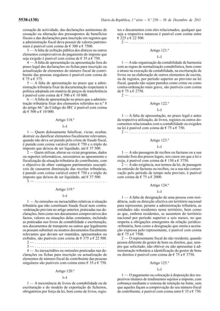 5538-(130)                                             Diário da República, 1.ª série — N.º 250 — 30 de Dezembro de 2011

  cessação de actividade, das declarações autónomas de           tos e documentos com eles relacionados, qualquer que
  cessação ou alteração dos pressupostos de benefícios           seja a respectiva natureza é punível com coima entre
  fiscais e das declarações para inscrição em registos que       € 225 e € 22 500.
  a administração fiscal deva possuir de valores patrimo-           2— .....................................
  niais é punível com coima de € 300 a € 7500.
     3 — A falta de exibição pública dos dísticos ou outros                            Artigo 121.º
  elementos comprovativos do pagamento do imposto que
                                                                                            [...]
  seja exigido é punível com coima de € 35 a € 750.
     4 — A falta de apresentação ou apresentação fora do            1 — A não organização da contabilidade de harmonia
  prazo legal das declarações ou fichas para inscrição ou        com as regras de normalização contabilística, bem como
  actualização de elementos do número fiscal de contri-          o atraso na execução da contabilidade, na escrituração de
  buinte das pessoas singulares é punível com coima de           livros ou na elaboração de outros elementos de escrita,
  € 75 a € 375.                                                  ou de registos, por período superior ao previsto na lei
     5 — A falta de apresentação no prazo que a admi-            fiscal, quando não sejam punidos como crime ou como
  nistração tributária fixar da documentação respeitante à       contra-ordenação mais grave, são puníveis com coima
  política adoptada em matéria de preços de transferência        de € 75 a € 2750.
  é punível com coima de € 500 a € 10 000.                          2— .....................................
     6 — A falta de apresentação no prazo que a adminis-
  tração tributária fixar dos elementos referidos no n.º 8                             Artigo 122.º
  do artigo 66.º do Código do IRC é punível com coima                                       [...]
  de € 500 a € 10 000.
                                                                    1 — A falta de apresentação, no prazo legal e antes
                        Artigo 118.º                             da respectiva utilização, de livros, registos ou outros do-
                                                                 cumentos relacionados com a contabilidade ou exigidos
                             [...]
                                                                 na lei é punível com coima de € 75 a € 750.
     1 — Quem dolosamente falsificar, viciar, ocultar,              2— .....................................
  destruir ou danificar elementos fiscalmente relevantes,
  quando não deva ser punido pelo crime de fraude fiscal,                              Artigo 123.º
  é punido com coima variável entre € 750 e o triplo do                                     [...]
  imposto que deixou de ser liquidado, até € 37 500.
     2 — Quem utilizar, alterar ou viciar programas, dados         1 — A não passagem de recibos ou facturas ou a sua
  ou suportes informáticos, necessários ao apuramento e          emissão fora dos prazos legais, nos casos em que a lei o
  fiscalização da situação tributária do contribuinte, com       exija, é punível com coima de € 150 a € 3750.
  o objectivo de obter vantagens patrimoniais susceptí-            2 — A não exigência, nos termos da lei, de passagem
  veis de causarem diminuição das receitas tributárias,          ou emissão de facturas ou recibos, ou a sua não conser-
  é punido com coima variável entre € 750 e o triplo do          vação pelo período de tempo nela previsto, é punível
  imposto que deixou de ser liquidado, até € 37 500.             com coima de € 75 a € 2000.
     3— .....................................
                                                                                       Artigo 124.º
                        Artigo 119.º                                                        [...]
                             [...]
                                                                    1 — A falta de designação de uma pessoa com resi-
     1 — As omissões ou inexactidões relativas à situação        dência, sede ou direcção efectiva em território nacional
  tributária que não constituam fraude fiscal nem contra-        para representar, perante a administração tributária, as
  -ordenação prevista no artigo anterior, praticadas nas de-     entidades não residentes neste território, bem como
  clarações, bem como nos documentos comprovativos dos           as que, embora residentes, se ausentem do território
  factos, valores ou situações delas constantes, incluindo       nacional por período superior a seis meses, no que
  as praticadas nos livros de contabilidade e escrituração,      respeita a obrigações emergentes da relação jurídico-
  nos documentos de transporte ou outros que legalmente          -tributária, bem como a designação que omita a aceita-
  os possam substituir ou noutros documentos fiscalmente         ção expressa pelo representante, é punível com coima
  relevantes que devam ser mantidos, apresentados ou             de € 75 a € 7500.
  exibidos, são puníveis com coima de € 375 a € 22 500.             2 — O representante fiscal do não residente, quando
     2— .....................................                    pessoa diferente do gestor de bens ou direitos, que, sem-
     3— .....................................                    pre que solicitado, não obtiver ou não apresentar à ad-
     4 — As inexactidões ou omissões praticadas nas de-          ministração tributária a identificação do gestor de bens
  clarações ou fichas para inscrição ou actualização de          ou direitos é punível com coima de € 75 a € 3750.
  elementos do número fiscal de contribuinte das pessoas
  singulares são puníveis com coima entre € 35 e € 750.                                Artigo 125.º
                                                                                            [...]
                        Artigo 120.º
                                                                    1 — O pagamento ou colocação à disposição dos res-
                             [...]
                                                                 pectivos titulares de rendimentos sujeitos a imposto, com
     1 — A inexistência de livros de contabilidade ou de         cobrança mediante o sistema de retenção na fonte, sem
  escrituração e do modelo de exportação de ficheiros,           que aqueles façam a comprovação do seu número fiscal
  obrigatórios por força da lei, bem como de livros, regis-      de contribuinte, é punível com coima entre € 35 e € 750.
 