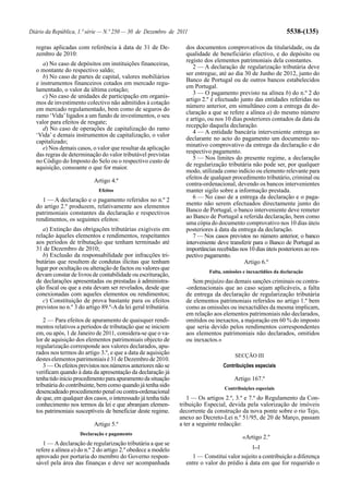 Diário da República, 1.ª série — N.º 250 — 30 de Dezembro de 2011                                                5538-(135)

  regras aplicadas com referência à data de 31 de De-              dos documentos comprovativos da titularidade, ou da
  zembro de 2010:                                                  qualidade de beneficiário efectivo, e do depósito ou
                                                                   registo dos elementos patrimoniais dela constantes.
     a) No caso de depósitos em instituições financeiras,
                                                                      2 — A declaração de regularização tributária deve
  o montante do respectivo saldo;
                                                                   ser entregue, até ao dia 30 de Junho de 2012, junto do
     b) No caso de partes de capital, valores mobiliários
                                                                   Banco de Portugal ou de outros bancos estabelecidos
  e instrumentos financeiros cotados em mercado regu-
                                                                   em Portugal.
  lamentado, o valor da última cotação;
                                                                      3 — O pagamento previsto na alínea b) do n.º 2 do
     c) No caso de unidades de participação em organis-
                                                                   artigo 2.º é efectuado junto das entidades referidas no
  mos de investimento colectivo não admitidos à cotação
                                                                   número anterior, em simultâneo com a entrega da de-
  em mercado regulamentado, bem como de seguros do
                                                                   claração a que se refere a alínea a) do mesmo número
  ramo ‘Vida’ ligados a um fundo de investimentos, o seu
                                                                   e artigo, ou nos 10 dias posteriores contados da data da
  valor para efeitos de resgate;
                                                                   recepção daquela declaração.
     d) No caso de operações de capitalização do ramo
                                                                      4 — A entidade bancária interveniente entrega ao
  ‘Vida’ e demais instrumentos de capitalização, o valor
                                                                   declarante no acto do pagamento um documento no-
  capitalizado;
                                                                   minativo comprovativo da entrega da declaração e do
     e) Nos demais casos, o valor que resultar da aplicação
                                                                   respectivo pagamento.
  das regras de determinação do valor tributável previstas
                                                                      5 — Nos limites do presente regime, a declaração
  no Código do Imposto do Selo ou o respectivo custo de
  aquisição, consoante o que for maior.                            de regularização tributária não pode ser, por qualquer
                                                                   modo, utilizada como indício ou elemento relevante para
                                                                   efeitos de qualquer procedimento tributário, criminal ou
                            Artigo 4.º
                                                                   contra-ordenacional, devendo os bancos intervenientes
                              Efeitos                              manter sigilo sobre a informação prestada.
     1 — A declaração e o pagamento referidos no n.º 2                6 — No caso de a entrega da declaração e o paga-
  do artigo 2.º produzem, relativamente aos elementos              mento não serem efectuados directamente junto do
  patrimoniais constantes da declaração e respectivos              Banco de Portugal, o banco interveniente deve remeter
  rendimentos, os seguintes efeitos:                               ao Banco de Portugal a referida declaração, bem como
                                                                   uma cópia do documento comprovativo nos 10 dias úteis
     a) Extinção das obrigações tributárias exigíveis em           posteriores à data da entrega da declaração.
  relação àqueles elementos e rendimentos, respeitantes               7 — Nos casos previstos no número anterior, o banco
  aos períodos de tributação que tenham terminado até              interveniente deve transferir para o Banco de Portugal as
  31 de Dezembro de 2010;                                          importâncias recebidas nos 10 dias úteis posteriores ao res-
     b) Exclusão da responsabilidade por infracções tri-           pectivo pagamento.
  butárias que resultem de condutas ilícitas que tenham                                     Artigo 6.º
  lugar por ocultação ou alteração de factos ou valores que
                                                                             Falta, omissões e inexactidões da declaração
  devam constar de livros de contabilidade ou escrituração,
  de declarações apresentadas ou prestadas à administra-              Sem prejuízo das demais sanções criminais ou contra-
  ção fiscal ou que a esta devam ser revelados, desde que          -ordenacionais que ao caso sejam aplicáveis, a falta
  conexionadas com aqueles elementos ou rendimentos;               de entrega da declaração de regularização tributária
     c) Constituição de prova bastante para os efeitos             de elementos patrimoniais referidos no artigo 1.º bem
  previstos no n.º 3 do artigo 89.º-A da lei geral tributária.     como as omissões ou inexactidões da mesma implicam,
                                                                   em relação aos elementos patrimoniais não declarados,
      2 — Para efeitos de apuramento de quaisquer rendi-           omitidos ou inexactos, a majoração em 60 % do imposto
  mentos relativos a períodos de tributação que se iniciem         que seria devido pelos rendimentos correspondentes
  em, ou após, 1 de Janeiro de 2011, considera-se que o va-        aos elementos patrimoniais não declarados, omitidos
  lor de aquisição dos elementos patrimoniais objecto de           ou inexactos.»
  regularização corresponde aos valores declarados, apu-
  rados nos termos do artigo 3.º, e que a data de aquisição                              SECÇÃO III
  destes elementos patrimoniais é 31 de Dezembro de 2010.
      3 — Os efeitos previstos nos números anteriores não se                       Contribuições especiais
  verificam quando à data da apresentação da declaração já
  tenha tido início procedimento para apuramento da situação                            Artigo 167.º
  tributária do contribuinte, bem como quando já tenha sido                         Contribuições especiais
  desencadeado procedimento penal ou contra-ordenacional
  de que, em qualquer dos casos, o interessado já tenha tido        1 — Os artigos 2.º, 3.º e 7.º do Regulamento da Con-
  conhecimento nos termos da lei e que abranjam elemen-          tribuição Especial, devida pela valorização de imóveis
  tos patrimoniais susceptíveis de beneficiar deste regime.      decorrente da construção da nova ponte sobre o rio Tejo,
                                                                 anexo ao Decreto-Lei n.º 51/95, de 20 de Março, passam
                            Artigo 5.º                           a ter a seguinte redacção:
                     Declaração e pagamento
                                                                                            «Artigo 2.º
     1 — A declaração de regularização tributária a que se
                                                                                                 [...]
  refere a alínea a) do n.º 2 do artigo 2.º obedece a modelo
  aprovado por portaria do membro do Governo respon-                 1 — Constitui valor sujeito a contribuição a diferença
  sável pela área das finanças e deve ser acompanhada              entre o valor do prédio à data em que for requerido o
 