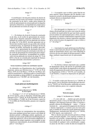 Diário da República, 1.ª série — N.º 250 — 30 de Dezembro de 2011                                                              5538-(137)

                             Artigo 3.º                                3 — A excepção a que se refere a parte final do nú-
                                 [...]
                                                                     mero anterior vigora enquanto não for abolida a atri-
                                                                     buição do exclusivo da declaração aduaneira em repre-
      A contribuição é devida pelos titulares do direito de          sentação directa ao despachante oficial.
   construir em cujo nome seja emitido o alvará de licença             4 — (Anterior n.º 3.)
   de construção ou de obra e, ainda, pelos titulares do
   recibo de apresentação da comunicação prévia daquelas                                              Artigo 2.º
   operações urbanísticas, acompanhado do comprovativo
   da sua admissão nos termos do artigo 36.º-A do RJUE.                 1— .....................................
                                                                        2— .....................................
                             Artigo 7.º                                 3 — Em derrogação ao disposto no n.º 1, o despa-
                                                                     chante oficial pode agir em nome e por conta de outrem
                                 [...]                               no âmbito da caução global de que seja titular, quando
      1 — Os titulares de alvará de licença de construção            possuir poderes de representação para o efeito, caso em
   ou de obra, ou do recibo de apresentação da comuni-               que apenas se constitui solidariamente responsável pelo
   cação prévia daquelas operações urbanísticas, acom-               pagamento dos direitos e demais imposições apurados
   panhado do comprovativo da sua admissão nos termos                até ao termo do prazo de pagamento a que se refere o
   do artigo 36.º-A do RJUE, deverão apresentar até ao               n.º 1 do artigo 7.º
   fim do mês imediato àquele em que tenha sido emitido
   a referida licença, na repartição de finanças da área da                                           Artigo 4.º
   situação do prédio, declaração do modelo aprovado.                  1 — A prestação da caução global para desalfandega-
      2 — Com a apresentação da declaração deverá ser                mento é autorizada pelo director da alfândega que, por
   exibido o alvará de licença de construção ou de obra, ou          opção do despachante oficial, seja a mais adequada ao
   do recibo de apresentação da comunicação prévia daque-            exercício da sua actividade de declarar perante a alfân-
   las operações urbanísticas, acompanhado do compro-                dega, mediante requerimento por ele apresentado.
   vativo da sua admissão nos termos do artigo 36.º-A do               2— .....................................
   RJUE a fim de ser extraída pela repartição de finanças              3— .....................................
   fotocópia destinada a documentar o processo.»
                                                                                                      Artigo 8.º
                         Artigo 168.º
                                                                       1 — Os direitos e demais imposições que, a pedido
    Norma transitória no âmbito das contribuições especiais
                                                                     do despachante oficial, não devam ser garantidos pela
   As alterações aos Regulamentos das Contribuições                  caução global, serão objecto de pagamento ou de deferi-
Especiais, anexos aos Decretos-Leis n.ºs 51/95, de 20 de             mento do pagamento de acordo com as regras previstas
Março, 54/95, de 22 de Março, e 43/98, de 3 de Março, têm            no Regulamento (CEE) n.º 2913/92, do Conselho, de
natureza interpretativa e abrangem todas as comunicações             12 de Outubro, e respectivas disposições de aplicação.
prévias efectuadas ao abrigo do RJUE, na redacção que lhe              2— .....................................
foi dada pela Lei n.º 60/2007, de 4 de Setembro.                       3 — . . . . . . . . . . . . . . . . . . . . . . . . . . . . . . . . . . . .»

                         SECÇÃO IV                                    2 — O modelo criado pelo Decreto-Lei n.º 289/88, de
                                                                   24 de Agosto, com as alterações introduzidas pelo Decreto-
            Caução global para desalfandegamento                   -Lei n.º 294/92, de 30 de Dezembro, publicado em anexo
                                                                   ao referido diploma, passa a ter a seguinte redacção:
                         Artigo 169.º
              Alteração ao Decreto-Lei n.º 289/88,                                                      «ANEXO
                        de 24 de Agosto
                                                                                                  Termo de caução
   1 — Os artigos 1.º, 2.º, 4.º e 8.º do Decreto-Lei n.º 289/88,
de 24 de Agosto, com as alterações introduzidas pelos                                (artigo 11.º do Decreto-Lei n.º 289/88)
Decretos-Leis n.os 294/92, de 30 de Dezembro, 445/95, de                      1
3 de Novembro, e 73/2001, de 26 de Fevereiro, e pela Lei                … ( ), com sede em …, declara que pelo presente
n.º 53-A/2006, de 29 de Dezembro, passam a ter a seguinte            documento presta a favor da Direcção-Geral das Al-
redacção:                                                            fândegas e dos Impostos Especiais sobre o Consumo e
                                                                     perante o director da Alfândega de … um(a) … (2) até ao
                            «Artigo 1.º                              montante de … para garantia do pagamento dos direitos
                                                                     e demais imposições e eventuais juros de mora pelo
       1— .....................................                      qual, no âmbito do sistema de caução global para desal-
       2 — Os donos ou consignatários das mercadorias,               fandegamento, instituído pelo Decreto-Lei n.º 289/88,
   bem como qualquer pessoa que exerça a actividade de               de 24 de Agosto, seja responsável … (3).
   declarar perante a alfândega, podem, igualmente, ser                 Mais se declara que pela presente garantia se obriga
   titulares de uma caução global para desalfandegamento,            como principal pagador, com expressa renúncia ao
   sendo-lhes aplicáveis, com as necessárias adaptações, as          benefício da excussão, comprometendo-se ainda, ao
   disposições dos artigos seguintes, com excepção, no que           primeiro pedido de um director da Alfândega e sem
   respeita aos representantes, da possibilidade conferida           necessidade de qualquer outra consideração, a pagar,
   pelo n.º 3 do artigo 2.º                                          no prazo de oito dias a contar da data da recepção do
 