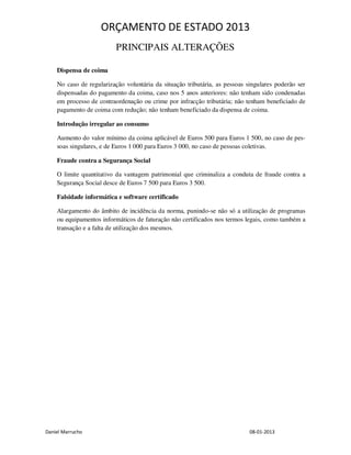 ORÇAMENTO DE ESTADO 2013
                          PRINCIPAIS ALTERAÇÕES

    Dispensa de coima

    No caso de regularização voluntária da situação tributária, as pessoas singulares poderão ser
    dispensadas do pagamento da coima, caso nos 5 anos anteriores: não tenham sido condenadas
    em processo de contraordenação ou crime por infracção tributária; não tenham beneficiado de
    pagamento de coima com redução; não tenham beneficiado da dispensa de coima.

    Introdução irregular ao consumo

    Aumento do valor mínimo da coima aplicável de Euros 500 para Euros 1 500, no caso de pes-
    soas singulares, e de Euros 1 000 para Euros 3 000, no caso de pessoas coletivas.

    Fraude contra a Segurança Social

    O limite quantitativo da vantagem patrimonial que criminaliza a conduta de fraude contra a
    Segurança Social desce de Euros 7 500 para Euros 3 500.

    Falsidade informática e software certificado

    Alargamento do âmbito de incidência da norma, punindo-se não só a utilização de programas
    ou equipamentos informáticos de faturação não certificados nos termos legais, como também a
    transação e a falta de utilização dos mesmos.




Daniel Marrucho                                                             08-01-2013
 