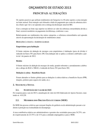 ORÇAMENTO DE ESTADO 2013
                           PRINCIPAIS ALTERAÇÕES

    Os sujeitos passivos que aufiram rendimentos da Categoria A e H serão sujeitos a uma retenção
    na fonte mensal. Esta retenção será efetuada a título de pagamento por conta da sobretaxa devi-
    da a final e que vier a ser apurada com a entrega da declaração anual de IRS.

    Caso a retenção na fonte seja superior ou inferior ao valor da sobretaxa extraordinária devida a
    final, ocorrerá reembolso ou pagamento da diferença, conforme o caso.

    Relativamente aos rendimentos das outras categorias, a sobretaxa extraordinária será apurada
    através da apresentação da declaração de rendimentos anual.

    DEDUÇÕES À COLETA – LIMITES GLOBAIS

    Empréstimos para habitação

    O limite máximo de dedução de encargos com empréstimos à habitação (juros de dívida) é
    reduzido de Euros 591 para Euros 296. Esta dedução não se aplica a contratos celebrados a par-
    tir de 1 de janeiro de 2012.

    Rendas

    O limite máximo de dedução de encargos de renda, quando referentes a arrendamentos celebra-
    dos a abrigo do RAU e NRAU, é reduzido de Euros 591 para Euros 502.

    Deduções à coleta – Benefícios fiscais

    Foram alterados os limites globais para as deduções à coleta relativas a benefícios fiscais (PPR,
    doações, prémios para seguros de saúde, etc.).

2. S EGURANÇA S OCIAL

   2.1.           S USPENSÃO DO VALOR DO IAS
Foi suspensa para o ano de 2013 a atualização do valor do IAS (Indexante de Apoios Sociais), man-
tendo-se 419,22€.

   2.2.           MEMBROS DOS ÓRGÃOS ESTATUTÁRIOS (MOE)

Os MOE das pessoas coletivas que exerçam funções de gerência ou de administração passam a ter
direito à proteção na eventualidade de desemprego.

A taxa contributiva relativa aos administradores e gerentes das sociedades passa para 34,75%, sen-
do respetivamente de 23,75% e de 11% para a entidade empregadora e para o MOE.



Daniel Marrucho                                                                08-01-2013
 