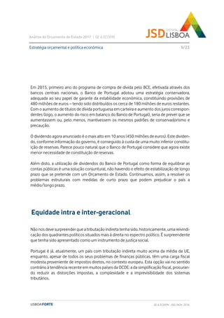 Análise do Orçamento do Estado 2017 | GE & ECOFIN
9/23
Em 2015, primeiro ano do programa de compra de dívida pelo BCE, efetivada através dos
bancos centrais nacionais, o Banco de Portugal adotou uma estratégia conservadora,
adequada ao seu papel de garante da estabilidade económica, constituindo provisões de
480 milhões de euros – tendo sido distribuídos os cerca de 180 milhões de euros restantes.
Com o aumento de títulos de dívida portuguesa em carteira e aumento dos juros correspon-
dentes (logo, o aumento do risco em balanço do Banco de Portugal), seria de prever que se
aumentassem ou, pelo menos, mantivessem os mesmos padrões de conservadorismo e
precaução.
O dividendo agora anunciado é o mais alto em 10 anos (450 milhões de euros). Este dividen-
do, conforme informação do governo, é conseguido à custa de uma muito inferior constitu-
ição de reservas. Parece pouco natural que o Banco de Portugal considere que agora existe
menor necessidade de constituição de reservas.
Além disto, a utilização de dividendos do Banco de Portugal como forma de equilibrar as
contas públicas é uma solução conjuntural, não havendo o efeito de estabilização de longo
prazo que se pretende com um Orçamento de Estado. Continuamos, assim, a resolver os
problemas estruturais com medidas de curto prazo que podem prejudicar o país a
médio/longo prazo.
Estratégia orçamental e política económica
GE & ECOFIN - JSD | NOV. 2016
Equidade intra e inter-geracional
Não nos deve surpreender que a tributação indireta tenha sido, historicamente, uma reivindi-
cação dos quadrantes políticos situados mais à direita no espectro político. É surpreendente
que tenha sido apresentado como um instrumento de justiça social.
Portugal é já, atualmente, um país com tributação indireta muito acima da média da UE,
enquanto, apesar de todos os seus problemas de finanças públicas, têm uma carga fiscal
modesta proveniente de impostos diretos, no contexto europeu. Esta opção vai no sentido
contrário à tendência recente em muitos países da OCDE: a da simplificação fiscal, procuran-
do reduzir as distorções impostas, a complexidade e a imprevisibilidade dos sistemas
tributários.
 