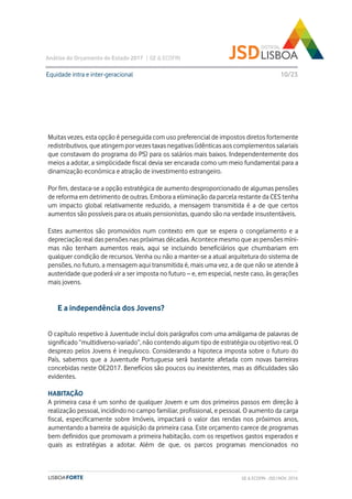 Análise do Orçamento do Estado 2017 | GE & ECOFIN
10/23
Muitas vezes, esta opção é perseguida com uso preferencial de impostos diretos fortemente
redistributivos, que atingem por vezes taxas negativas (idênticas aos complementos salariais
que constavam do programa do PS) para os salários mais baixos. Independentemente dos
meios a adotar, a simplicidade fiscal devia ser encarada como um meio fundamental para a
dinamização económica e atração de investimento estrangeiro.
Por fim, destaca-se a opção estratégica de aumento desproporcionado de algumas pensões
de reforma em detrimento de outras. Embora a eliminação da parcela restante da CES tenha
um impacto global relativamente reduzido, a mensagem transmitida é a de que certos
aumentos são possíveis para os atuais pensionistas, quando são na verdade insustentáveis.
Estes aumentos são promovidos num contexto em que se espera o congelamento e a
depreciação real das pensões nas próximas décadas. Acontece mesmo que as pensões míni-
mas não tenham aumentos reais, aqui se incluindo beneficiários que chumbariam em
qualquer condição de recursos. Venha ou não a manter-se a atual arquitetura do sistema de
pensões, no futuro, a mensagem aqui transmitida é, mais uma vez, a de que não se atende à
austeridade que poderá vir a ser imposta no futuro – e, em especial, neste caso, às gerações
mais jovens.
Equidade intra e inter-geracional
GE & ECOFIN - JSD | NOV. 2016
O capítulo respetivo à Juventude incluí dois parágrafos com uma amálgama de palavras de
significado “multidiverso-variado”, não contendo algum tipo de estratégia ou objetivo real. O
desprezo pelos Jovens é inequívoco. Considerando a hipoteca imposta sobre o futuro do
País, sabemos que a Juventude Portuguesa será bastante afetada com novas barreiras
concebidas neste OE2017. Benefícios são poucos ou inexistentes, mas as dificuldades são
evidentes.
HABITAÇÃO
A primeira casa é um sonho de qualquer Jovem e um dos primeiros passos em direção à
realização pessoal, incidindo no campo familiar, profissional, e pessoal. O aumento da carga
fiscal, especificamente sobre Imóveis, impactará o valor das rendas nos próximos anos,
aumentando a barreira de aquisição da primeira casa. Este orçamento carece de programas
bem definidos que promovam a primeira habitação, com os respetivos gastos esperados e
quais as estratégias a adotar. Além de que, os parcos programas mencionados no
E a independência dos Jovens?
 
