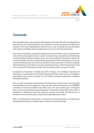 Seria importante para o país que fosse abandonada a orientação tática de reconfiguração do
sistema fiscal, com menor tributação dos rendimentos e menor perceção da incidência dos
impostos. Uma maior estabilidade do sistema fiscal e a não introdução de novas distorções
entre setores e atividades seriam possíveis para os mesmos níveis de receita fiscal.
Uma maior consolidação orçamental baseada em fluxos recorrentes e num comportamento
cíclico neutro seria exigível. Para tal, o governo devia orientar a sua política orçamental para
a redução efetiva da despesa pública, atuar com maior prudência nas políticas salariais, ter
uma preocupação séria com a equidade inter-geracional do sistema de pensões e um pensa-
mento de reestruturação dos serviços do Estado de modo a aumentar a eficiência da gestão
administrativa (e.g. informatizar os serviços, reduzir burocracias, uniformizar processos). Este
é um mau orçamento porque não existe nenhuma destas ações ou sequer intenções.
A proposta do Orçamento do Estado para 2017 consagra uma estratégia orçamental de
curto prazo e insustentável num horizonte alargado de tempo, sendo clara a necessidade e
preocupação deste governo agradar aos seus aliados de extrema-esquerda e respetivos
interesses/clientelas.
Para um jovem português este Orçamento não representa um bom futuro. Uma educação
mais facilitada, com menos exigência e rigor, para que o Ministro tenha paz com a FENPROF,
a entrada no mercado de trabalho mais difícil com o fim das isenções para a contratação
jovem, a procura da primeira casa prejudicada por tributação excessiva (adicional ao IMI e a
tributação do alojamento local) que levará ao aumento das rendas, são fatores que se
constituem como barreiras para a conquista da independência do Jovem.
Este é um Orçamento do Estado que, ou não pensa nas futuras gerações, ou então ignora
propositadamente todos os desafios que um jovem encontra na sua vida.
Análise do Orçamento do Estado 2017 | GE & ECOFIN
13/23
Conclusão
GE & ECOFIN - JSD | NOV. 2016
 