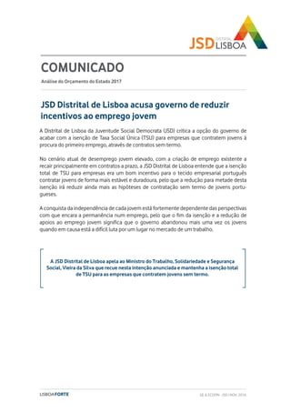 A JSD Distrital de Lisboa apela ao Ministro do Trabalho, Solidariedade e Segurança
Social, Vieira da Silva que recue nesta intenção anunciada e mantenha a isenção total
de TSU para as empresas que contratem jovens sem termo.
JSD Distrital de Lisboa acusa governo de reduzir
incentivos ao emprego jovem
COMUNICADO
Análise do Orçamento do Estado 2017
A Distrital de Lisboa da Juventude Social Democrata (JSD) critica a opção do governo de
acabar com a isenção de Taxa Social Única (TSU) para empresas que contratem jovens à
procura do primeiro emprego, através de contratos sem termo.
No cenário atual de desemprego jovem elevado, com a criação de emprego existente a
recair principalmente em contratos a prazo, a JSD Distrital de Lisboa entende que a isenção
total de TSU para empresas era um bom incentivo para o tecido empresarial português
contratar jovens de forma mais estável e duradoura, pelo que a redução para metade desta
isenção irá reduzir ainda mais as hipóteses de contratação sem termo de jovens portu-
gueses.
A conquista da independência de cada jovem está fortemente dependente das perspectivas
com que encara a permanência num emprego, pelo que o fim da isenção e a redução de
apoios ao emprego jovem significa que o governo abandonou mais uma vez os jovens
quando em causa está a difícil luta por um lugar no mercado de um trabalho.
GE & ECOFIN - JSD | NOV. 2016
 