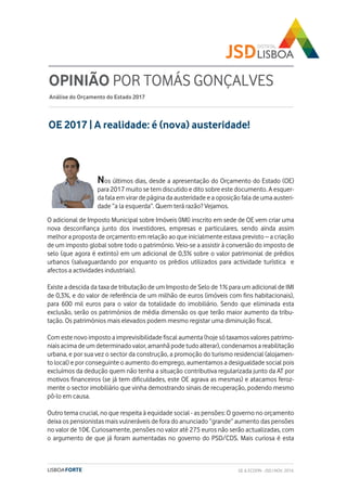 OE 2017 | A realidade: é (nova) austeridade!
OPINIÃO POR TOMÁS GONÇALVES
Análise do Orçamento do Estado 2017
Nos últimos dias, desde a apresentação do Orçamento do Estado (OE)
para 2017 muito se tem discutido e dito sobre este documento. A esquer-
da fala em virar de página da austeridade e a oposição fala de uma austeri-
dade “a la esquerda”. Quem terá razão? Vejamos.
O adicional de Imposto Municipal sobre Imóveis (IMI) inscrito em sede de OE vem criar uma
nova desconfiança junto dos investidores, empresas e particulares, sendo ainda assim
melhor a proposta de orçamento em relação ao que inicialmente estava previsto – a criação
de um imposto global sobre todo o património. Veio-se a assistir à conversão do imposto de
selo (que agora é extinto) em um adicional de 0,3% sobre o valor patrimonial de prédios
urbanos (salvaguardando por enquanto os prédios utilizados para actividade turística e
afectos a actividades industriais).
Existe a descida da taxa de tributação de um Imposto de Selo de 1% para um adicional de IMI
de 0,3%, e do valor de referência de um milhão de euros (imóveis com fins habitacionais),
para 600 mil euros para o valor da totalidade do imobiliário. Sendo que eliminada esta
exclusão, serão os patrimónios de média dimensão os que terão maior aumento da tribu-
tação. Os patrimónios mais elevados podem mesmo registar uma diminuição fiscal.
Com este novo imposto a imprevisibilidade fiscal aumenta (hoje só taxamos valores patrimo-
niais acima de um determinado valor, amanhã pode tudo alterar), condenamos a reabilitação
urbana, e por sua vez o sector da construção, a promoção do turismo residencial (alojamen-
to local) e por conseguinte o aumento do emprego, aumentamos a desigualdade social pois
excluímos da dedução quem não tenha a situação contributiva regularizada junto da AT por
motivos financeiros (se já tem dificuldades, este OE agrava as mesmas) e atacamos feroz-
mente o sector imobiliário que vinha demostrando sinais de recuperação, podendo mesmo
pô-lo em causa.
Outro tema crucial, no que respeita à equidade social - as pensões: O governo no orçamento
deixa os pensionistas mais vulneráveis de fora do anunciado “grande” aumento das pensões
no valor de 10€. Curiosamente, pensões no valor até 275 euros não serão actualizadas, com
o argumento de que já foram aumentadas no governo do PSD/CDS. Mais curiosa é esta
GE & ECOFIN - JSD | NOV. 2016
 