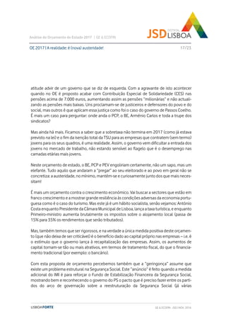 atitude advir de um governo que se diz de esquerda. Com a agravante de isto acontecer
quando no OE é proposto acabar com Contribuição Especial de Solidariedade (CES) nas
pensões acima de 7.000 euros, aumentando assim as pensões “milionárias” e não actuali-
zando as pensões mais baixas. Uns proclamam-se de justiceiros e defensores do povo e do
social, mas outros é que aplicam essa justiça como foi o caso do governo de Passos Coelho.
É mais um caso para perguntar: onde anda o PCP, o BE, Arménio Carlos e toda a trupe dos
sindicatos?
Mas ainda há mais. Ficamos a saber que a sobretaxa não termina em 2017 (como já estava
previsto na lei) e o fim da isenção total da TSU para as empresas que contratem (sem termo)
jovens para os seus quadros, é uma realidade. Assim, o governo vem dificultar a entrada dos
jovens no mercado de trabalho, não estando sensível ao flagelo que é o desemprego nas
camadas etárias mais jovens.
Neste orçamento de estado, o BE, PCP e PEV engoliriam certamente, não um sapo, mas um
elefante. Tudo aquilo que andaram a “pregar” ao seu eleitorado e ao povo em geral não se
concretiza: a austeridade, no mínimo, mantém-se e curiosamente junto dos que mais neces-
sitam!
É mais um orçamento contra o crescimento económico. Vai buscar a sectores que estão em
franco crescimento e a mostrar grande resiliência às condições adversas da economia portu-
guesa como é o caso do turismo. Mas este já é um hábito socialista, senão vejamos: António
Costa enquanto Presidente da Câmara Municipal de Lisboa, lança a taxa turística, e enquanto
Primeiro-ministro aumenta brutalmente os impostos sobre o alojamento local (passa de
15% para 35% os rendimentos que serão tributados).
Mas, também temos que ser rigorosos, e na verdade a única medida positiva deste orçamen-
to (que não deixa de ser criticável) é o benefício dado ao capital próprio nas empresas – i.e. é
o estímulo que o governo lança à recapitalização das empresas. Assim, os aumentos de
capital tornam-se tão ou mais atrativos, em termos de tratamento fiscal, do que o financia-
mento tradicional (por exemplo: o bancário).
Com esta proposta de orçamento percebemos também que a “geringonça” assume que
existe um problema estrutural na Segurança Social. Este “anúncio” é feito quando a medida
adicional do IMI é para reforçar o Fundo de Estabilização Financeira da Segurança Social,
mostrando bem e reconhecendo o governo do PS o pacto que é preciso fazer entre os parti-
dos do arco de governação sobre a reestruturação da Segurança Social (já várias
OE 2017 | A realidade: é (nova) austeridade!
Análise do Orçamento do Estado 2017 | GE & ECOFIN
17/23
GE & ECOFIN - JSD | NOV. 2016
 