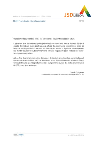 vezes defendido pelo PSD), para a sua subsistência e sustentabilidade de futuro.
É pena que este documento agora apresentado não tenha sido hábil e inovador no que à
criação de medidas fiscais positivas para reforço do crescimento económico e apoio ao
nosso tecido empresarial diz respeito, tal como foi para manter a carga fiscal existente e com
isto manter a austeridade, tão amplamente criticada no passado pelos partidos que supor-
tam o governo socialista.
Até ao final do ano teremos outras discussões deste nível, antecipando o aumento (quase)
certo do ordenado mínimo nacional a uma taxa acima do crescimento da economia (como
vamos distribuir o que não produzimos?) e o cumprimento ou não das metas orçamentais e
do défice para o presente ano.
Tomás Gonçalves
Coordenador do Gabinete de Estudos da Distrital de Lisboa da JSD
OE 2017 | A realidade: é (nova) austeridade!
Análise do Orçamento do Estado 2017 | GE & ECOFIN
18/23
GE & ECOFIN - JSD | NOV. 2016
 