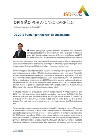 OE 2017 | Uma “geringonça” de Orçamento
OPINIÃO POR AFONSO CARRÊLO
Análise do Orçamento do Estado 2017
A palavra “geringonça” significa uma coisa malfeita ou uma construção
com pouca solidez, frágil e incoerente. Se este é o apelido de nascença
desta solução governativa, a proposta de Orçamento do Estado para 2017
do governo socialista é, efetivamente, uma geringonça técnica assentes
pressupostos malabaristas, sem rasgo nem visão quanto à concretização de metas e objeti-
vos claros, coxa na vontade de encetar qualquer tipo de reforma ou opção estratégica, sendo
mais um passo de uma trajetória insustentável económica e socialmente.
Comecemos pelas falhas técnicas deste OE 2017. Sustenta o governo que o crescimento da
economia portuguesa será de 1.5%, isto depois de falhar as metas com que o PS se tinha
comprometido na célebre – hoje esquecido nas hostes socialistas – “Agenda para a Década”
ou no programa eleitoral do Partido Socialista. O que é sensato de se pedir a um governo que
falha os objetivos de crescimento em 2016? No mínimo que seja realista/moderado nas
perspetivas que faz para 2017, tendo em conta que em 2016, a economia portuguesa
crescerá menos do que o que cresceu em 2015, último ano de governação PSD (em 2015, o
PIB cresceu 1.5%, este ano dificilmente superará este valor).
A inflação utilizada nos pressupostos também parece irrealista. A inflação estimada para
2017 é de 1,5%, levando-nos a uma variação nominal do crescimento do PIB de 3,0%. É de
estranhar este valor após considerarmos que, em Portugal, a inflação foi de -0,3% em 2014
e de 0,5% em 2015. Em 2016, a previsão do BCE feita em Junho deste ano é de 0,7% de
inflação. Será mais uma manobra tecnicamente engenhosa e pouco séria? Tudo indica que
sim.
Se acrescentarmos estes pressupostos e expectativas à forma gritante como o PS preparou
e anunciou este orçamento, fazendo passar cortes em rubricas e áreas decisivas, como é o
caso da Educação, por aumentos, apenas e só porque, ao invés de comparar as propostas do
OE 2017 com a execução de 2016 – como manda qualquer ensinamento básico de orça-
mentação financeira –, o governo utilizou como base de comparação (e propaganda) as
previsões do Orçamento do Estado para 2016, isto é, sem olhar para um ano de realidade.
rdiamente e já com a discussão inquinada, apresentou os quadros, fazendo com que a
GE & ECOFIN - JSD | NOV. 2016
 