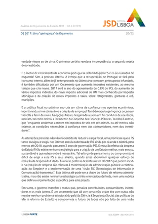 verdade viesse ao de cima. O primeiro cenário revelava incompetência, o segundo revela
desonestidade.
E o motor de crescimento da economia portuguesa defendido pelo PS e os seus aliados de
esquerda? Sim, a procura interna. A crença que a recuperação de Portugal se fará pelo
consumo interno, além de já se ter provado no último ano como um pressuposto infundado,
é também dificultada por um Orçamento que aumenta impostos existentes, ao mesmo
tempo que cria novos. 2017 será o ano do agravamento de 0.8% do IRS, do aumento de
vários impostos indiretos, do novo imposto adicional de IMI mais conhecido por Imposto
Mortágua e da criação de novos impostos e taxas, sobre refrigerantes, gorduras e até,
munições.
E a política fiscal no próximo ano cria um clima de confiança nos agentes económicos,
incentivando o investimento e a criação de emprego? Também aqui a geringonça orçamen-
tal volta a fazer das suas. As opções fiscais, desgarradas e sem um fio condutor de coerência,
indicam, tal como referiu a Presidente do Conselho das Finanças Públicas, Teodora Cardoso,
que “enquanto andarmos a mexer em impostos de seis em seis meses, ou até menos, não
criamos as condições necessárias à confiança nem dos consumidores, nem dos investi-
dores”.
As alterações previstas não vão no sentido de reduzir a carga fiscal, uma promessa que o PS
tanto divulgou e exigiu nos últimos anos (a sobretaxa de IRS ainda por cá anda e existirá, pelo
menos até 2018, quando passarem 2 anos de governação PS). E redução efetiva da despesa
do Estado? Não existe nenhuma estratégia para a criação de um Estado melhor, mais enxuto,
sustentável e que esteja onde é necessário. Tal esforço de pensamento ou compromisso é
difícil de exigir a este PS e seus aliados, quando estes abominam qualquer esforço de
redução da despesa do Estado. As únicas políticas descritas neste OE2017 que podem incid-
ir na redução de despesa são relativas à modernização da administração pública: a continu-
ação do Simplex+ e a implementação de uma “visão TIC (Tecnologias de Informação e
Comunicação) transversal”. Esta última até pode ser a chave do futuro de reforma adminis-
trativa, mas não existe nenhuma estratégia ou linha orientadora definida, nem uma rubrica
que defina a orçamentação específica para este projeto.
Em suma, o governo mantém o status quo, penaliza contribuintes, consumidores, investi-
dores e os mais jovens. É um orçamento que dá com uma mão o que tira com outra, não
resolve nenhum problema estrutural do país (da Ciência à Segurança Social, das políticas do
Mar à reforma do Estado) e compromete o futuro de todos nós por falta de uma visão
OE 2017 | Uma “geringonça” de Orçamento
Análise do Orçamento do Estado 2017 | GE & ECOFIN
20/23
GE & ECOFIN - JSD | NOV. 2016
 