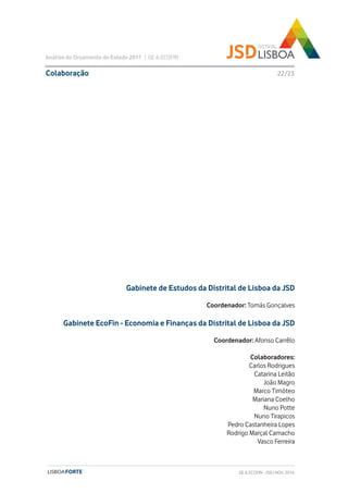 GE & ECOFIN - JSD | NOV. 2016
Gabinete de Estudos da Distrital de Lisboa da JSD
Coordenador: Tomás Gonçalves
Gabinete EcoFin - Economia e Finanças da Distrital de Lisboa da JSD
Coordenador: Afonso Carrêlo
Colaboradores:
Carlos Rodrigues
Catarina Leitão
João Magro
Marco Timóteo
Mariana Coelho
Nuno Potte
Nuno Tirapicos
Pedro Castanheira Lopes
Rodrigo Marçal Camacho
Vasco Ferreira
Colaboração
Análise do Orçamento do Estado 2017 | GE & ECOFIN
22/23
 