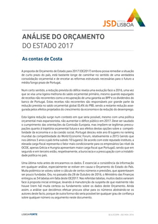 As contas de Costa
ANÁLISE DO ORÇAMENTO
DO ESTADO 2017
A proposta de Orçamento de Estado para 2017 (OE2017) embora possa remediar a situação
de curto prazo do país, está bastante longe de caminhar no sentido de uma verdadeira
consolidação orçamental e de encetar as reformas estruturais necessárias para o futuro a
médio/longo prazo de Portugal.
Num certo sentido, a redução prevista do défice revela uma evolução face a 2016, uma vez
que se visa uma ligeira melhoria do saldo orçamental primário, mesmo quando expurgado
de receitas não recorrentes como a recuperação de uma garantia ao BPP e os dividendos do
banco de Portugal. Estas receitas não recorrentes são responsáveis por grande parte da
redução prevista no saldo orçamental global (0,4% do PIB), sendo a restante redução asse-
gurada pelos efeitos projetados do crescimento da economia e da redução do desemprego.
Esta ligeira redução surge num contexto em que seria possível, mesmo com uma política
orçamental mais expansionista, não aumentar o défice público em 2017. Deve ser saudado
o cumprimento das orientações da Comissão Europeia, mas impõem-se legítimas preocu-
pações quanto à trajetória orçamental futura e aos efeitos destas opções sobre a competi-
tividade da economia e a da coesão social. Portugal desceu este ano 8 lugares no ranking
mundial da competitividade do World Economic Forum, relativamente a 2015 (sendo que
nos últimos 3 anos o país tinha subido 10 lugares). De acordo com este reputado instituto, a
elevada carga fiscal representa o fator mais condicionante para os empresários (ao nível da
OCDE, apenas Grécia e Hungria apresentam maior carga fiscal que Portugal), sendo que em
segundo e em terceiro estão, respetivamente, a burocracia e a preocupação com a instabili-
dade política no país.
Uma última nota antes de encararmos os dados. É essencial a consistência da informação
em qualquer análise, especialmente se estiver em causa o Orçamento do Estado do País.
Muita polémica se volveu sobre o cálculo de certos números e previsões, que aparentavam
ser pouco fundadas. Ora, no passado dia 28 de Outubro de 2016, o Ministério das Finanças
entregou as 34 tabelas em falta deste OE2017. Nas referidas tabelas, muitos dados variaram
face à proposta inicial entregue, levando à manutenção da suspeita de que realmente não
houve (nem há) muita certeza ou fundamento sobre os dados deste Orçamento. Ainda
assim, a análise que decidimos efetuar procura olhar para os números abstraindo-se os
autores deste facto, porque de outra forma não seria possível ter qualquer grau de confiança
sobre qualquer número ou argumento neste documento.
GE & ECOFIN - JSD | NOV. 2016
 