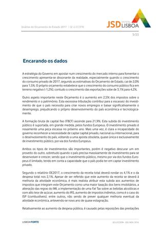 A estratégia do Governo em apostar num crescimento do mercado interno para fomentar o
crescimento apresenta-se dissonante da realidade, especialmente quando o crescimento
do consumo privado de 2017, segundo as estimativas do Orçamento de Estado, cai de 2,0%
para 1,5%. O próprio orçamento estabelece que o crescimento do consumo público fica em
terreno negativo (-1,2%), contudo o crescimento das exportações sobe de 3,1% para 4,2%.
Outro aspeto importante neste Orçamento é o aumento em 2,5% dos impostos sobre o
rendimento e o património. Esta excessiva tributação contribui para a escassez do investi-
mento de que o país necessita para criar novos empregos e baixar significativamente o
desemprego, prejudicando o próprio desenvolvimento do país económica e tecnologica-
mente.
A formação bruta de capital fixo (FBCF) ascende para 21,9%. Esta subida do investimento
público é suportada, em grande medida, pelos fundos Europeus. O investimento privado é
novamente uma peça escassa no próximo ano. Mais uma vez, é clara a incapacidade do
governo reconhecer a necessidade de captar capital privado, nacional ou internacional, para
o desenvolvimento do país, voltando a uma aposta obsoleta, quase única e exclusivamente
de investimento público, por via dos fundos Europeus.
Ambos os tipos de investimentos são importantes, porém é negativo descurar um em
proveito do outro, sobretudo quando o país precisa massivamente de investimento para se
desenvolver e crescer, sendo que o investimento público, mesmo por via dos fundos Euro-
peus é limitado, tendo em conta a capacidade que o país podia ter em captar investimento
privado.
Segundo o relatório OE2017, o crescimento da receita total deverá rondar os 4,1% e o da
despesa total nos 2,1%. Apesar de ser referido que este aumento da receita se deverá à
melhoria da atividade económica, é mais realista atribuir esta subida aos aumentos de
impostos que integram este Orçamento como uma maior taxação dos bens imobiliários, a
alteração das regras do IMI, a implementação de uma Fat Tax sobre as bebidas alcoólicas e
com alto teor de açúcar, aumento do IRS, aumento de impostos indiretos, como é o caso do
ISP (combustíveis), entre outros, não sendo de prever qualquer melhoria eventual da
atividade económica, antevendo-se novo ano de quase estagnação.
Relativamente ao aumento da despesa pública, é causado pelas reposições das prestações
Análise do Orçamento do Estado 2017 | GE & ECOFIN
3/23
Encarando os dados
GE & ECOFIN - JSD | NOV. 2016
 