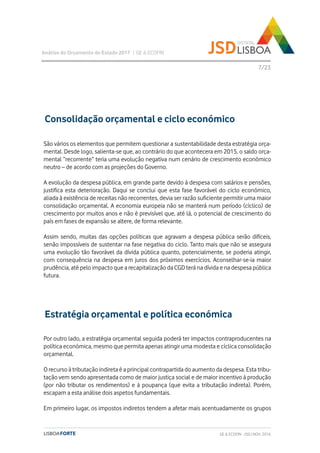 São vários os elementos que permitem questionar a sustentabilidade desta estratégia orça-
mental. Desde logo, salienta-se que, ao contrário do que acontecera em 2015, o saldo orça-
mental “recorrente” teria uma evolução negativa num cenário de crescimento económico
neutro – de acordo com as projeções do Governo.
A evolução da despesa pública, em grande parte devido à despesa com salários e pensões,
justifica esta deterioração. Daqui se conclui que esta fase favorável do ciclo económico,
aliada à existência de receitas não recorrentes, devia ser razão suficiente permitir uma maior
consolidação orçamental. A economia europeia não se manterá num período (cíclico) de
crescimento por muitos anos e não é previsível que, até lá, o potencial de crescimento do
país em fases de expansão se altere, de forma relevante.
Assim sendo, muitas das opções políticas que agravam a despesa pública serão difíceis,
senão impossíveis de sustentar na fase negativa do ciclo. Tanto mais que não se assegura
uma evolução tão favorável da dívida pública quanto, potencialmente, se poderia atingir,
com consequência na despesa em juros dos próximos exercícios. Aconselhar-se-ia maior
prudência, até pelo impacto que a recapitalização da CGD terá na dívida e na despesa pública
futura.
Análise do Orçamento do Estado 2017 | GE & ECOFIN
7/23
Consolidação orçamental e ciclo económico
GE & ECOFIN - JSD | NOV. 2016
Estratégia orçamental e política económica
Por outro lado, a estratégia orçamental seguida poderá ter impactos contraproducentes na
política económica, mesmo que permita apenas atingir uma modesta e cíclica consolidação
orçamental.
O recurso à tributação indireta é a principal contrapartida do aumento da despesa. Esta tribu-
tação vem sendo apresentada como de maior justiça social e de maior incentivo à produção
(por não tributar os rendimentos) e à poupança (que evita a tributação indireta). Porém,
escapam a esta análise dois aspetos fundamentais.
Em primeiro lugar, os impostos indiretos tendem a afetar mais acentuadamente os grupos
 