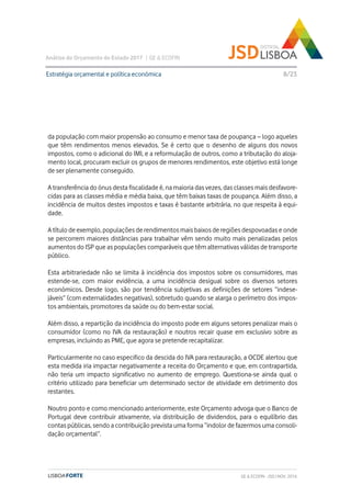 Análise do Orçamento do Estado 2017 | GE & ECOFIN
8/23
da população com maior propensão ao consumo e menor taxa de poupança – logo aqueles
que têm rendimentos menos elevados. Se é certo que o desenho de alguns dos novos
impostos, como o adicional do IMI, e a reformulação de outros, como a tributação do aloja-
mento local, procuram excluir os grupos de menores rendimentos, este objetivo está longe
de ser plenamente conseguido.
A transferência do ónus desta fiscalidade é, na maioria das vezes, das classes mais desfavore-
cidas para as classes média e média baixa, que têm baixas taxas de poupança. Além disso, a
incidência de muitos destes impostos e taxas é bastante arbitrária, no que respeita à equi-
dade.
A título de exemplo, populações de rendimentos mais baixos de regiões despovoadas e onde
se percorrem maiores distâncias para trabalhar vêm sendo muito mais penalizadas pelos
aumentos do ISP que as populações comparáveis que têm alternativas válidas de transporte
público.
Esta arbitrariedade não se limita à incidência dos impostos sobre os consumidores, mas
estende-se, com maior evidência, a uma incidência desigual sobre os diversos setores
económicos. Desde logo, são por tendência subjetivas as definições de setores “indese-
jáveis” (com externalidades negativas), sobretudo quando se alarga o perímetro dos impos-
tos ambientais, promotores da saúde ou do bem-estar social.
Além disso, a repartição da incidência do imposto pode em alguns setores penalizar mais o
consumidor (como no IVA da restauração) e noutros recair quase em exclusivo sobre as
empresas, incluindo as PME, que agora se pretende recapitalizar.
Particularmente no caso especifico da descida do IVA para restauração, a OCDE alertou que
esta medida iria impactar negativamente a receita do Orçamento e que, em contrapartida,
não teria um impacto significativo no aumento de emprego. Questiona-se ainda qual o
critério utilizado para beneficiar um determinado sector de atividade em detrimento dos
restantes.
Noutro ponto e como mencionado anteriormente, este Orçamento advoga que o Banco de
Portugal deve contribuir ativamente, via distribuição de dividendos, para o equilíbrio das
contas públicas, sendo a contribuição prevista uma forma “indolor de fazermos uma consoli-
dação orçamental”.
Estratégia orçamental e política económica
GE & ECOFIN - JSD | NOV. 2016
 