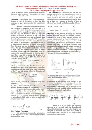 N.D.Sheba kumari, B.Bharathi / International Journal of Engineering Research and
                   Applications (IJERA) ISSN: 2248-9622 www.ijera.com
                         Vol. 2, Issue4, July-august 2012, pp.2311-2320
Cache services are offered through query execution           Value constraints. It is straightforward that both the
that uses cache structures. The demand for cache             demand and the price of a structure must be positive
structures is defined as follows:                            numbers. Furthermore, it is necessary to impose an
                                                             upper bound on the price. The reason is that the
Definition 1. The demand for a cache structure S,            optimum solution is to instantaneously raise the price
denoted as λs(t), is the number of times that S is           of at least one structure to infinity, if this is
employed in query plans selected for execution at            allowed.These bounds can be formulated as follows:
time t.
            Naturally, in realistic situations the demand     0 ≤ 𝜆𝑖,    𝑖 = 1, … , 𝑚,                   (5)
for a structure is measured in time intervals. If a
structure S is built in the cache then query plans that       0 ≤ 𝑝 𝑖 ≤ 𝑝 𝑚𝑎𝑥 ,   𝑖 = 1, … , 𝑚.         (6)
involve it can be selected, i.e., λs(t) ≥ 0. otherwise
not, i.e., λs(t) = 0. Intuitively, there is a trade-off      Dynamics of the demand. Naturally, the demand
between 1) keeping a structure in the cache and              and the price of a structure are connected variables:
paying the maintenance cost, and 2) building and             intuitively, as the price for a structure increases the
discarding the structure occasionally. This trade-off is     demand decreases and vice versa. In order to to solve
reinforced toward the one or the other direction by          the optimization problem (4), a mathematical
the demand of the structure: if the demand is low, it        relationship, which models the interaction between
is possible that it is cheaper to discard the structure      demand and price, is necessary. However, this
from the cache and pay the building cost multiple            mathematical relationship should have a structure as
times, than pay the maintenance cost; if the demand          flexible as possible, so that, upon a proper
is high, then the opposite tactic may be more                identification of its parameters, it is able to represent
profitable for the cloud. The cloud makes profit by          as many as possible functions of demand and price.
charging the usage of structures in selected query           We make the following assumption:
plans for a price. Let us assume that the price of a
structure S at time t is ps(t). Then the profit of the
cloud at a specific time is
                               𝑚
                       𝑟 𝑡 = 𝑖=1 𝛿 𝑖 . ( 𝜆𝑠 𝑖 𝑡 . 𝑝𝑠 𝑖 𝑡 −
 𝑐𝑠 𝑖 (𝑡)), 𝛿 𝑖 = 0,1,                         (2)

where 𝛿 𝑖 represents the fact that the structure 𝑆 𝑖 is
present in the cloud cache. Specifically, a structure
may be present or not in the cache at any time point
in [0, T] and not present before the beginning of
optimization time, i.e.,
                      0 𝑜𝑟 1, 𝑖𝑓 𝑡 ∈ 0, 𝑇 ,
             𝛿𝑖 𝑡 =
                       0,      𝑜𝑡𝑕𝑒𝑟𝑤𝑖𝑠𝑒.


Based on this, the cost of a structure w.r.t. time           Proposition 1. The demand of a structure S has
becomes                                                      memory: the demand at time t depends on the
  𝑐 𝑠 𝑡 = 1 − 𝛿 𝑖 𝑡0 𝐵 𝑠 + 𝑀 𝑠 𝑡 − 𝑡0 ,            (3)       demand before t. Consequently, the relationship
                                                             between price and demand can be modeled as an
where t0 is the start time of cost observation.
                                                             ordinary differential equation, which can be written
         Structures can be built and discarded at any
                                                             in the general case in its implicit form
time 𝑡 ∈ 0, 𝑇 and the total profit of the cloud is
           𝑇
 𝑅 𝑇 = 0 𝑟 𝑡 𝑑𝑡. The goal is to maximize the total
profit in 0, 𝑇 by choosing which structures to build
or discard and which price to assign to each built
structure at any time


                                                                                                      (7)
                                                                      where m ≤ n, to respect the causality
                                                             principle, as m > n would imply that demand could
                                               (4)           change (due to a change of price) before the price has
3.1.2 Problem Constraints                                    changed. In particular, since there is no inertia in
         It is necessary to constrain the optimization       setting a price for a structure, m = 0 and (7) can be
of the objective 4, so that a reasonable and correct         rewritten in its explicit form
solution can be found.




                                                                                                    2315 | P a g e
 
