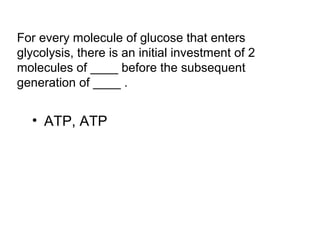 For every molecule of glucose that enters 
glycolysis, there is an initial investment of 2 
molecules of ____ before the subsequent 
generation of ____ . 
• ATP, ATP 
 