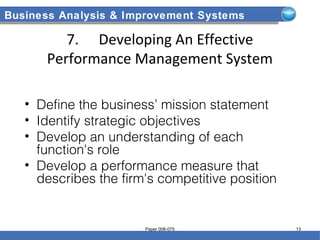 Business Analysis & Improvement Systems
7. Developing An Effective
Performance Management System
• Define the business’ mission statement
• Identify strategic objectives
• Develop an understanding of each
function's role
• Develop a performance measure that
describes the firm's competitive position
Paper 006-075 13
 