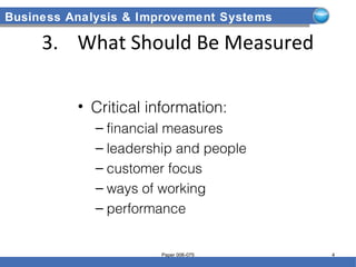 Business Analysis & Improvement Systems
3. What Should Be Measured
• Critical information:
– financial measures
– leadership and people
– customer focus
– ways of working
– performance
Paper 006-075 4
 