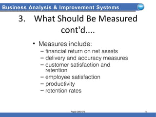 Business Analysis & Improvement Systems
3. What Should Be Measured
cont'd....
• Measures include:
– financial return on net assets
– delivery and accuracy measures
– customer satisfaction and
retention
– employee satisfaction
– productivity
– retention rates
Paper 006-075 5
 