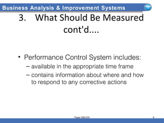 Business Analysis & Improvement Systems
3. What Should Be Measured
cont'd....
• Performance Control System includes:
– available in the appropriate time frame
– contains information about where and how
to respond to any corrective actions
Paper 006-075 6
 