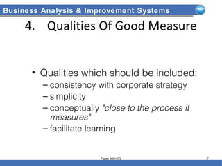 Business Analysis & Improvement Systems
4. Qualities Of Good Measure
• Qualities which should be included:
– consistency with corporate strategy
– simplicity
– conceptually "close to the process it
measures"
– facilitate learning
Paper 006-075 7
 