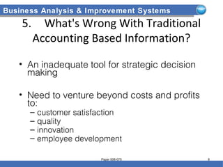 Business Analysis & Improvement Systems
5. What's Wrong With Traditional
Accounting Based Information?
• An inadequate tool for strategic decision
making
• Need to venture beyond costs and profits
to:
– customer satisfaction
– quality
– innovation
– employee development
Paper 006-075 8
 