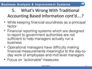 Business Analysis & Improvement Systems
5. What's Wrong With Traditional
Accounting Based Information cont'd....?
• While keeping financial soundness as a principal
factor
• Financial reporting systems which are designed
to report to government authorities are not
sufficient to help managers actually run a
business
• Operational managers have difficulty making
financial measurements meaningful to the day-to-
day work of employees and mid level managers
• Focus on "actionable" measures
Paper 006-075 9
 