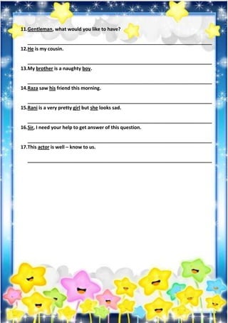 11.Gentleman, what would you like to have?
_____________________________________________________________________
12.He is my cousin.
_____________________________________________________________________
13.My brother is a naughty boy.
_____________________________________________________________________
14.Raza saw his friend this morning.
_____________________________________________________________________
15.Rani is a very pretty girl but she looks sad.
_____________________________________________________________________
16.Sir, I need your help to get answer of this question.
_____________________________________________________________________
17.This actor is well – know to us.
_____________________________________________________________________
 