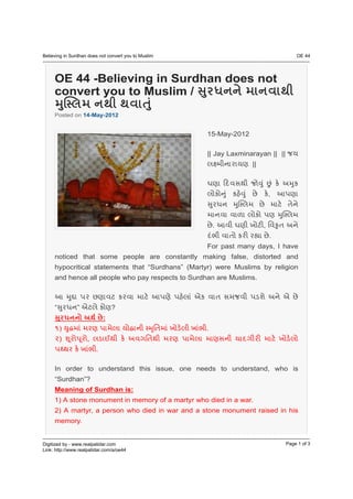 OE 44 -Believing in Surdhan does not
convert you to Muslim /
Posted on 14-May-2012


                                              15-May-2012

                                              || Jay Laxminarayan || ||
                                                            ||



                                                                     ,



                                                 .               ,
                                                                     .
                                              For past many days, I have
noticed that some people are constantly making false, distorted and
hypocritical statements that “Surdhans” (Martyr) were Muslims by religion
and hence all people who pay respects to Surdhan are Muslims.



“       ”               ?
                    :
    )                                        .
    )       ,
                .

In order to understand this issue, one needs to understand, who is
“Surdhan”?
Meaning of Surdhan is:
1) A stone monument in memory of a martyr who died in a war.
2) A martyr, a person who died in war and a stone monument raised in his
memory.
 