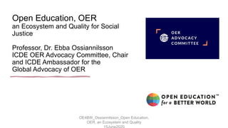Open Education, OER
an Ecosystem and Quality for Social
Justice
Professor, Dr. Ebba Ossiannilsson
ICDE OER Advocacy Committee, Chair
and ICDE Ambassador for the
Global Advocacy of OER
OE4BW_Ossiannilsson_Open Education,
OER, an Ecosystem and Quality
 